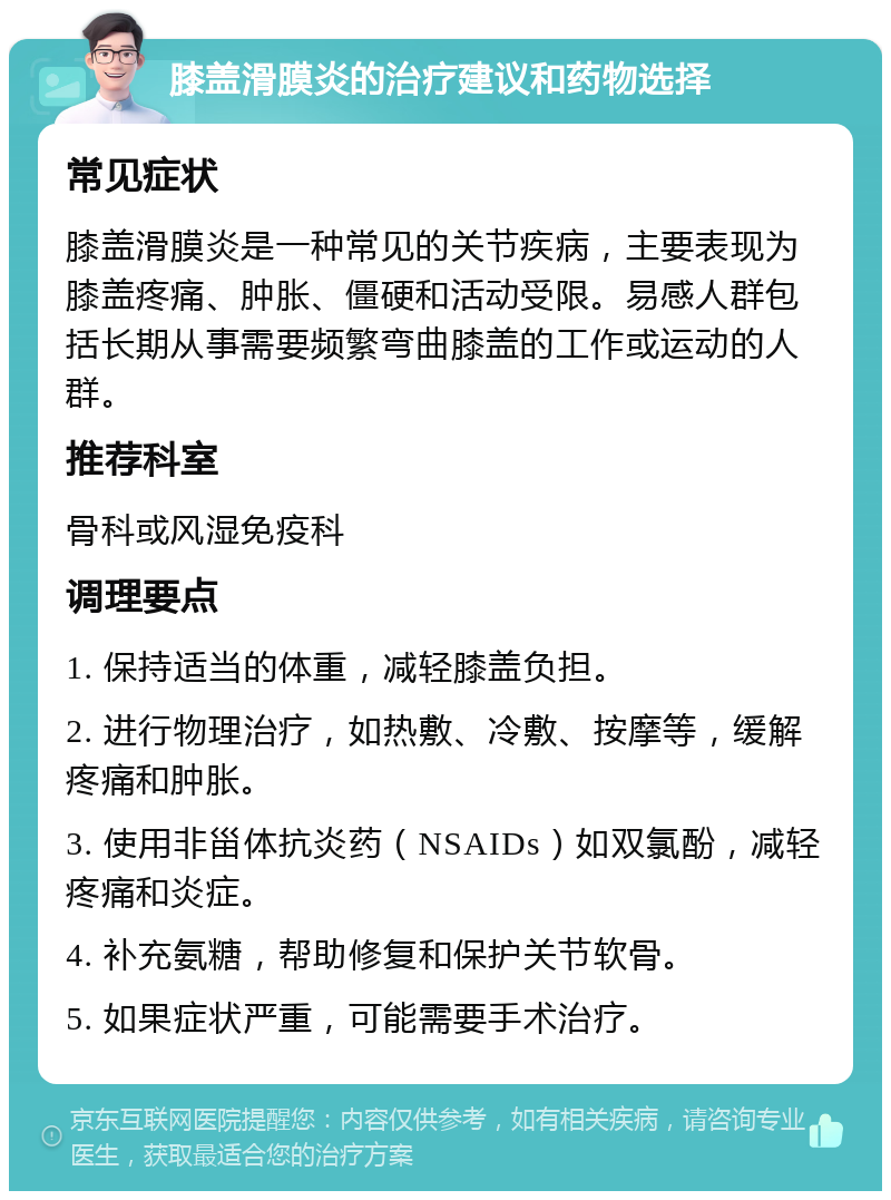 膝盖滑膜炎的治疗建议和药物选择 常见症状 膝盖滑膜炎是一种常见的关节疾病，主要表现为膝盖疼痛、肿胀、僵硬和活动受限。易感人群包括长期从事需要频繁弯曲膝盖的工作或运动的人群。 推荐科室 骨科或风湿免疫科 调理要点 1. 保持适当的体重，减轻膝盖负担。 2. 进行物理治疗，如热敷、冷敷、按摩等，缓解疼痛和肿胀。 3. 使用非甾体抗炎药（NSAIDs）如双氯酚，减轻疼痛和炎症。 4. 补充氨糖，帮助修复和保护关节软骨。 5. 如果症状严重，可能需要手术治疗。