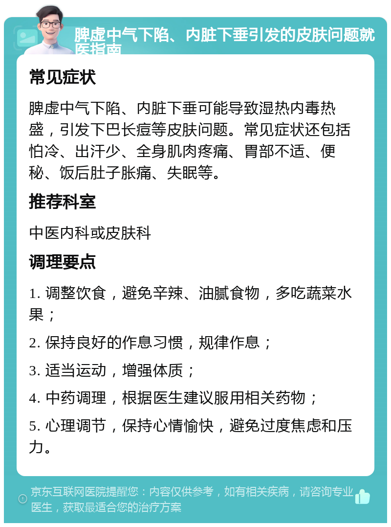 脾虚中气下陷、内脏下垂引发的皮肤问题就医指南 常见症状 脾虚中气下陷、内脏下垂可能导致湿热内毒热盛，引发下巴长痘等皮肤问题。常见症状还包括怕冷、出汗少、全身肌肉疼痛、胃部不适、便秘、饭后肚子胀痛、失眠等。 推荐科室 中医内科或皮肤科 调理要点 1. 调整饮食，避免辛辣、油腻食物，多吃蔬菜水果； 2. 保持良好的作息习惯，规律作息； 3. 适当运动，增强体质； 4. 中药调理，根据医生建议服用相关药物； 5. 心理调节，保持心情愉快，避免过度焦虑和压力。