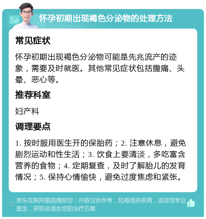 怀孕初期出现褐色分泌物的处理方法 常见症状 怀孕初期出现褐色分泌物可能是先兆流产的迹象，需要及时就医。其他常见症状包括腹痛、头晕、恶心等。 推荐科室 妇产科 调理要点 1. 按时服用医生开的保胎药；2. 注意休息，避免剧烈运动和性生活；3. 饮食上要清淡，多吃富含营养的食物；4. 定期复查，及时了解胎儿的发育情况；5. 保持心情愉快，避免过度焦虑和紧张。