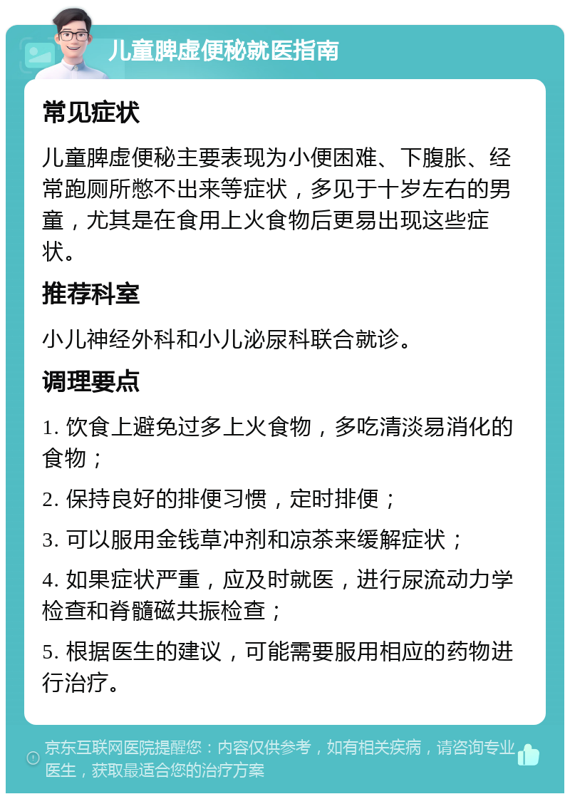 儿童脾虚便秘就医指南 常见症状 儿童脾虚便秘主要表现为小便困难、下腹胀、经常跑厕所憋不出来等症状，多见于十岁左右的男童，尤其是在食用上火食物后更易出现这些症状。 推荐科室 小儿神经外科和小儿泌尿科联合就诊。 调理要点 1. 饮食上避免过多上火食物，多吃清淡易消化的食物； 2. 保持良好的排便习惯，定时排便； 3. 可以服用金钱草冲剂和凉茶来缓解症状； 4. 如果症状严重，应及时就医，进行尿流动力学检查和脊髓磁共振检查； 5. 根据医生的建议，可能需要服用相应的药物进行治疗。