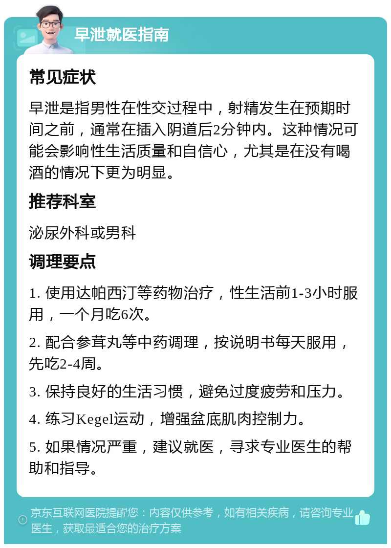 早泄就医指南 常见症状 早泄是指男性在性交过程中，射精发生在预期时间之前，通常在插入阴道后2分钟内。这种情况可能会影响性生活质量和自信心，尤其是在没有喝酒的情况下更为明显。 推荐科室 泌尿外科或男科 调理要点 1. 使用达帕西汀等药物治疗，性生活前1-3小时服用，一个月吃6次。 2. 配合参茸丸等中药调理，按说明书每天服用，先吃2-4周。 3. 保持良好的生活习惯，避免过度疲劳和压力。 4. 练习Kegel运动，增强盆底肌肉控制力。 5. 如果情况严重，建议就医，寻求专业医生的帮助和指导。