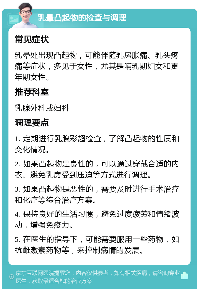 乳晕凸起物的检查与调理 常见症状 乳晕处出现凸起物，可能伴随乳房胀痛、乳头疼痛等症状，多见于女性，尤其是哺乳期妇女和更年期女性。 推荐科室 乳腺外科或妇科 调理要点 1. 定期进行乳腺彩超检查，了解凸起物的性质和变化情况。 2. 如果凸起物是良性的，可以通过穿戴合适的内衣、避免乳房受到压迫等方式进行调理。 3. 如果凸起物是恶性的，需要及时进行手术治疗和化疗等综合治疗方案。 4. 保持良好的生活习惯，避免过度疲劳和情绪波动，增强免疫力。 5. 在医生的指导下，可能需要服用一些药物，如抗雌激素药物等，来控制病情的发展。