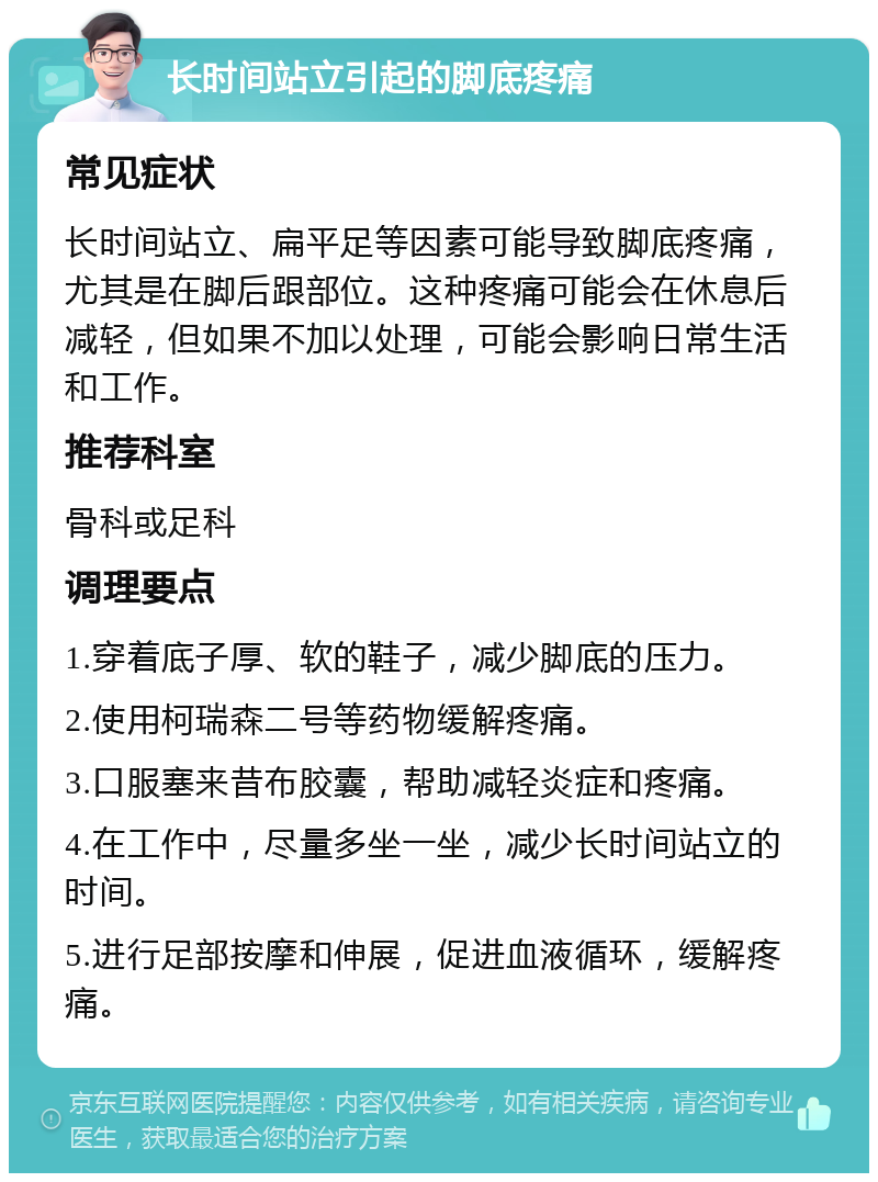 长时间站立引起的脚底疼痛 常见症状 长时间站立、扁平足等因素可能导致脚底疼痛，尤其是在脚后跟部位。这种疼痛可能会在休息后减轻，但如果不加以处理，可能会影响日常生活和工作。 推荐科室 骨科或足科 调理要点 1.穿着底子厚、软的鞋子，减少脚底的压力。 2.使用柯瑞森二号等药物缓解疼痛。 3.口服塞来昔布胶囊，帮助减轻炎症和疼痛。 4.在工作中，尽量多坐一坐，减少长时间站立的时间。 5.进行足部按摩和伸展，促进血液循环，缓解疼痛。