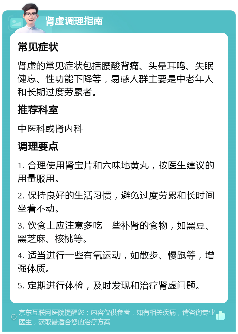 肾虚调理指南 常见症状 肾虚的常见症状包括腰酸背痛、头晕耳鸣、失眠健忘、性功能下降等，易感人群主要是中老年人和长期过度劳累者。 推荐科室 中医科或肾内科 调理要点 1. 合理使用肾宝片和六味地黄丸，按医生建议的用量服用。 2. 保持良好的生活习惯，避免过度劳累和长时间坐着不动。 3. 饮食上应注意多吃一些补肾的食物，如黑豆、黑芝麻、核桃等。 4. 适当进行一些有氧运动，如散步、慢跑等，增强体质。 5. 定期进行体检，及时发现和治疗肾虚问题。