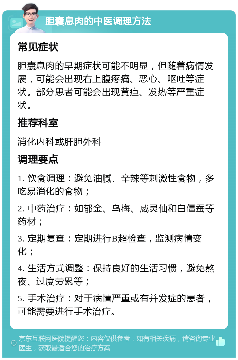 胆囊息肉的中医调理方法 常见症状 胆囊息肉的早期症状可能不明显，但随着病情发展，可能会出现右上腹疼痛、恶心、呕吐等症状。部分患者可能会出现黄疸、发热等严重症状。 推荐科室 消化内科或肝胆外科 调理要点 1. 饮食调理：避免油腻、辛辣等刺激性食物，多吃易消化的食物； 2. 中药治疗：如郁金、乌梅、威灵仙和白僵蚕等药材； 3. 定期复查：定期进行B超检查，监测病情变化； 4. 生活方式调整：保持良好的生活习惯，避免熬夜、过度劳累等； 5. 手术治疗：对于病情严重或有并发症的患者，可能需要进行手术治疗。