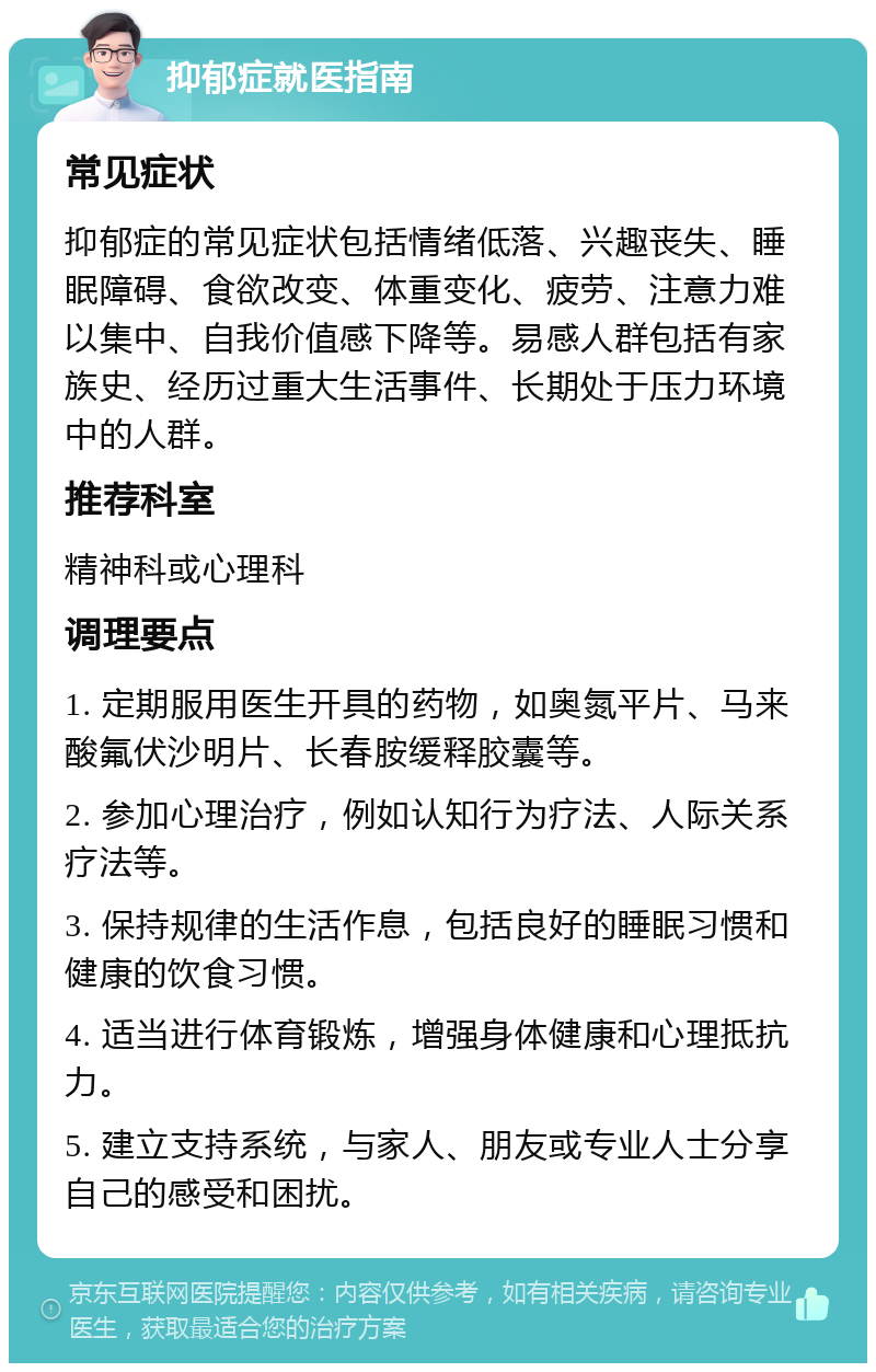 抑郁症就医指南 常见症状 抑郁症的常见症状包括情绪低落、兴趣丧失、睡眠障碍、食欲改变、体重变化、疲劳、注意力难以集中、自我价值感下降等。易感人群包括有家族史、经历过重大生活事件、长期处于压力环境中的人群。 推荐科室 精神科或心理科 调理要点 1. 定期服用医生开具的药物，如奥氮平片、马来酸氟伏沙明片、长春胺缓释胶囊等。 2. 参加心理治疗，例如认知行为疗法、人际关系疗法等。 3. 保持规律的生活作息，包括良好的睡眠习惯和健康的饮食习惯。 4. 适当进行体育锻炼，增强身体健康和心理抵抗力。 5. 建立支持系统，与家人、朋友或专业人士分享自己的感受和困扰。