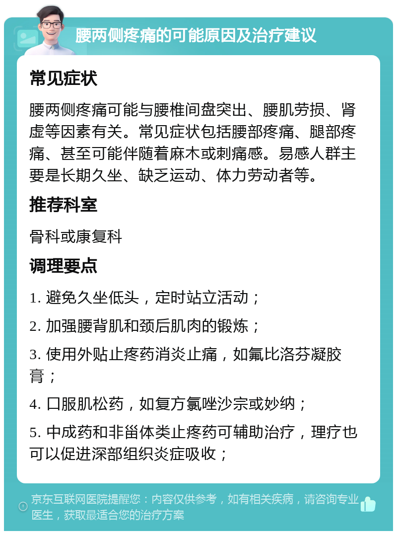 腰两侧疼痛的可能原因及治疗建议 常见症状 腰两侧疼痛可能与腰椎间盘突出、腰肌劳损、肾虚等因素有关。常见症状包括腰部疼痛、腿部疼痛、甚至可能伴随着麻木或刺痛感。易感人群主要是长期久坐、缺乏运动、体力劳动者等。 推荐科室 骨科或康复科 调理要点 1. 避免久坐低头，定时站立活动； 2. 加强腰背肌和颈后肌肉的锻炼； 3. 使用外贴止疼药消炎止痛，如氟比洛芬凝胶膏； 4. 口服肌松药，如复方氯唑沙宗或妙纳； 5. 中成药和非甾体类止疼药可辅助治疗，理疗也可以促进深部组织炎症吸收；