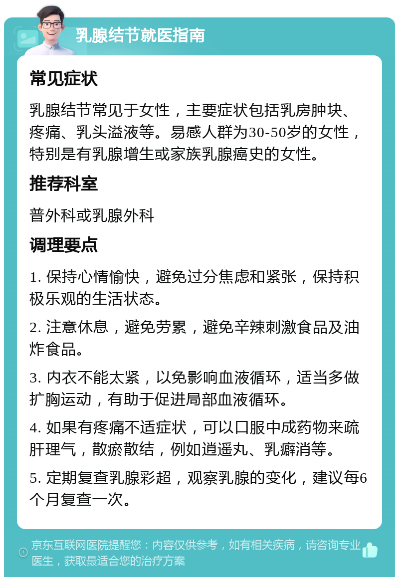 乳腺结节就医指南 常见症状 乳腺结节常见于女性，主要症状包括乳房肿块、疼痛、乳头溢液等。易感人群为30-50岁的女性，特别是有乳腺增生或家族乳腺癌史的女性。 推荐科室 普外科或乳腺外科 调理要点 1. 保持心情愉快，避免过分焦虑和紧张，保持积极乐观的生活状态。 2. 注意休息，避免劳累，避免辛辣刺激食品及油炸食品。 3. 内衣不能太紧，以免影响血液循环，适当多做扩胸运动，有助于促进局部血液循环。 4. 如果有疼痛不适症状，可以口服中成药物来疏肝理气，散瘀散结，例如逍遥丸、乳癖消等。 5. 定期复查乳腺彩超，观察乳腺的变化，建议每6个月复查一次。