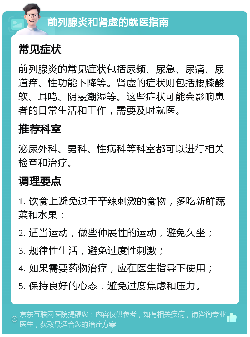 前列腺炎和肾虚的就医指南 常见症状 前列腺炎的常见症状包括尿频、尿急、尿痛、尿道痒、性功能下降等。肾虚的症状则包括腰膝酸软、耳鸣、阴囊潮湿等。这些症状可能会影响患者的日常生活和工作，需要及时就医。 推荐科室 泌尿外科、男科、性病科等科室都可以进行相关检查和治疗。 调理要点 1. 饮食上避免过于辛辣刺激的食物，多吃新鲜蔬菜和水果； 2. 适当运动，做些伸展性的运动，避免久坐； 3. 规律性生活，避免过度性刺激； 4. 如果需要药物治疗，应在医生指导下使用； 5. 保持良好的心态，避免过度焦虑和压力。