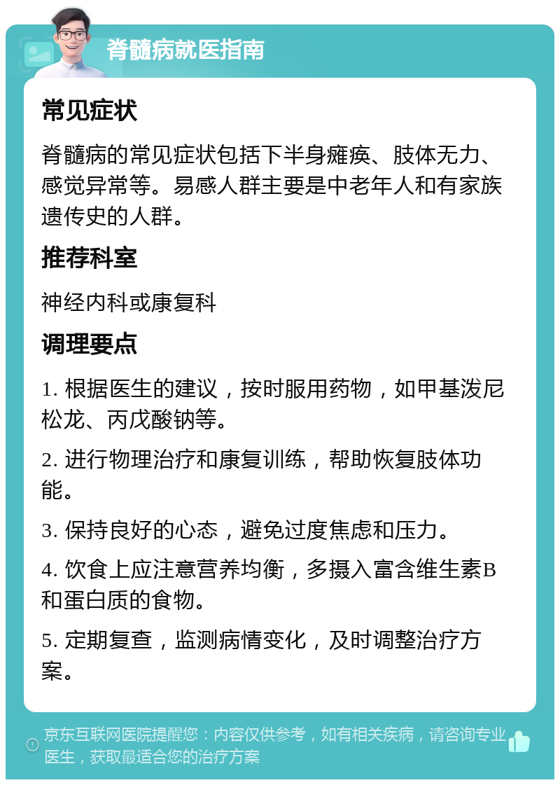 脊髓病就医指南 常见症状 脊髓病的常见症状包括下半身瘫痪、肢体无力、感觉异常等。易感人群主要是中老年人和有家族遗传史的人群。 推荐科室 神经内科或康复科 调理要点 1. 根据医生的建议，按时服用药物，如甲基泼尼松龙、丙戊酸钠等。 2. 进行物理治疗和康复训练，帮助恢复肢体功能。 3. 保持良好的心态，避免过度焦虑和压力。 4. 饮食上应注意营养均衡，多摄入富含维生素B和蛋白质的食物。 5. 定期复查，监测病情变化，及时调整治疗方案。