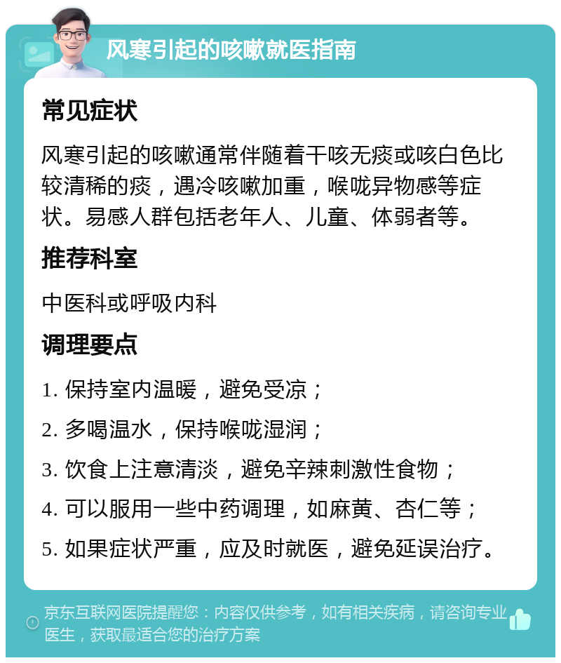 风寒引起的咳嗽就医指南 常见症状 风寒引起的咳嗽通常伴随着干咳无痰或咳白色比较清稀的痰，遇冷咳嗽加重，喉咙异物感等症状。易感人群包括老年人、儿童、体弱者等。 推荐科室 中医科或呼吸内科 调理要点 1. 保持室内温暖，避免受凉； 2. 多喝温水，保持喉咙湿润； 3. 饮食上注意清淡，避免辛辣刺激性食物； 4. 可以服用一些中药调理，如麻黄、杏仁等； 5. 如果症状严重，应及时就医，避免延误治疗。