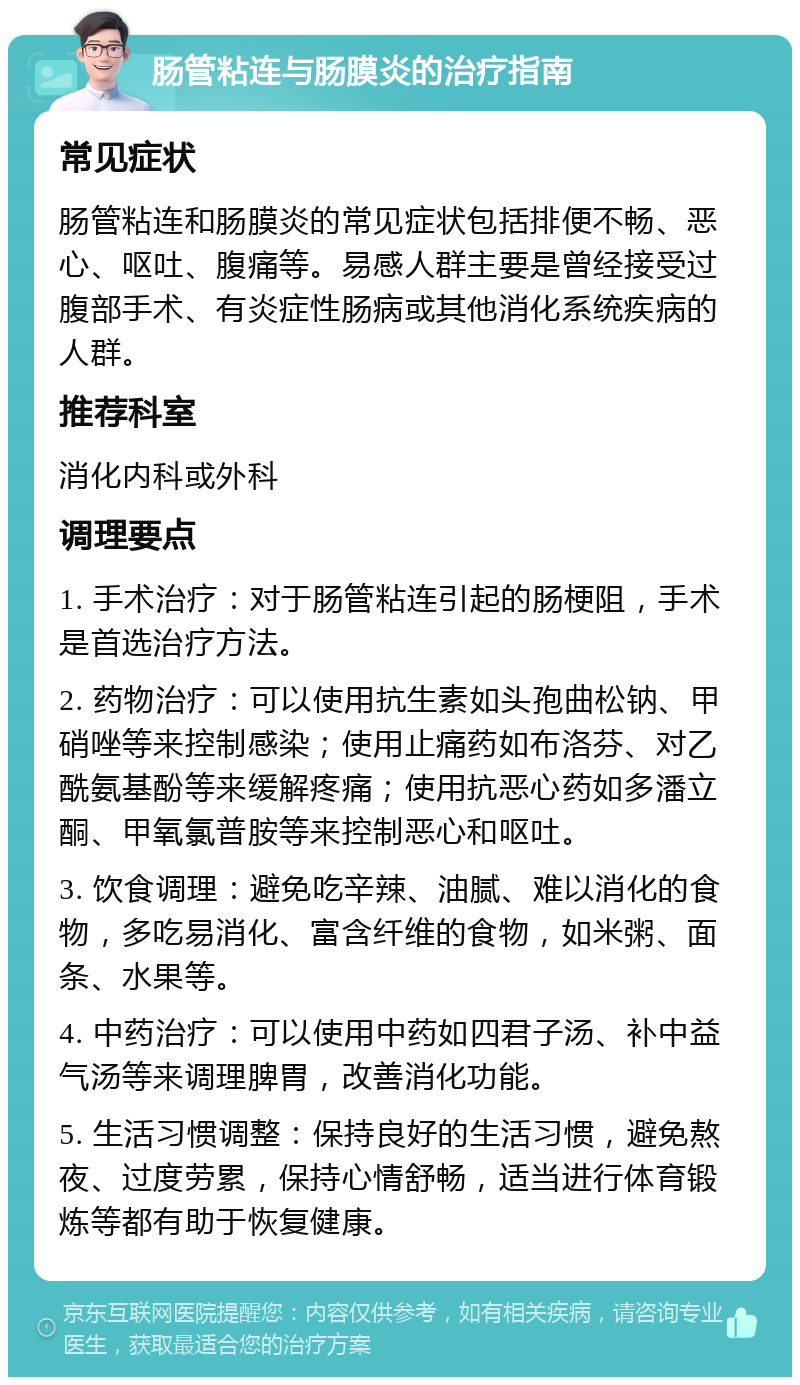 肠管粘连与肠膜炎的治疗指南 常见症状 肠管粘连和肠膜炎的常见症状包括排便不畅、恶心、呕吐、腹痛等。易感人群主要是曾经接受过腹部手术、有炎症性肠病或其他消化系统疾病的人群。 推荐科室 消化内科或外科 调理要点 1. 手术治疗：对于肠管粘连引起的肠梗阻，手术是首选治疗方法。 2. 药物治疗：可以使用抗生素如头孢曲松钠、甲硝唑等来控制感染；使用止痛药如布洛芬、对乙酰氨基酚等来缓解疼痛；使用抗恶心药如多潘立酮、甲氧氯普胺等来控制恶心和呕吐。 3. 饮食调理：避免吃辛辣、油腻、难以消化的食物，多吃易消化、富含纤维的食物，如米粥、面条、水果等。 4. 中药治疗：可以使用中药如四君子汤、补中益气汤等来调理脾胃，改善消化功能。 5. 生活习惯调整：保持良好的生活习惯，避免熬夜、过度劳累，保持心情舒畅，适当进行体育锻炼等都有助于恢复健康。