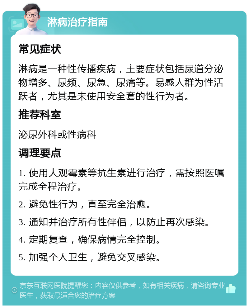 淋病治疗指南 常见症状 淋病是一种性传播疾病，主要症状包括尿道分泌物增多、尿频、尿急、尿痛等。易感人群为性活跃者，尤其是未使用安全套的性行为者。 推荐科室 泌尿外科或性病科 调理要点 1. 使用大观霉素等抗生素进行治疗，需按照医嘱完成全程治疗。 2. 避免性行为，直至完全治愈。 3. 通知并治疗所有性伴侣，以防止再次感染。 4. 定期复查，确保病情完全控制。 5. 加强个人卫生，避免交叉感染。