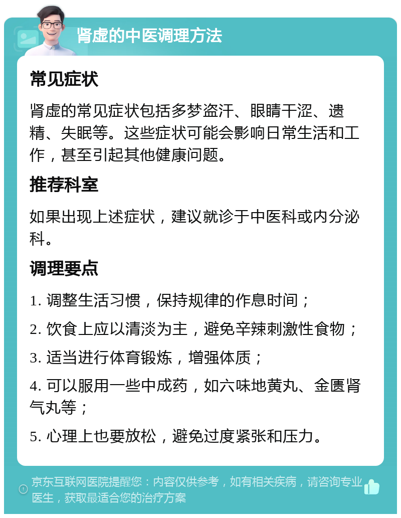 肾虚的中医调理方法 常见症状 肾虚的常见症状包括多梦盗汗、眼睛干涩、遗精、失眠等。这些症状可能会影响日常生活和工作，甚至引起其他健康问题。 推荐科室 如果出现上述症状，建议就诊于中医科或内分泌科。 调理要点 1. 调整生活习惯，保持规律的作息时间； 2. 饮食上应以清淡为主，避免辛辣刺激性食物； 3. 适当进行体育锻炼，增强体质； 4. 可以服用一些中成药，如六味地黄丸、金匮肾气丸等； 5. 心理上也要放松，避免过度紧张和压力。