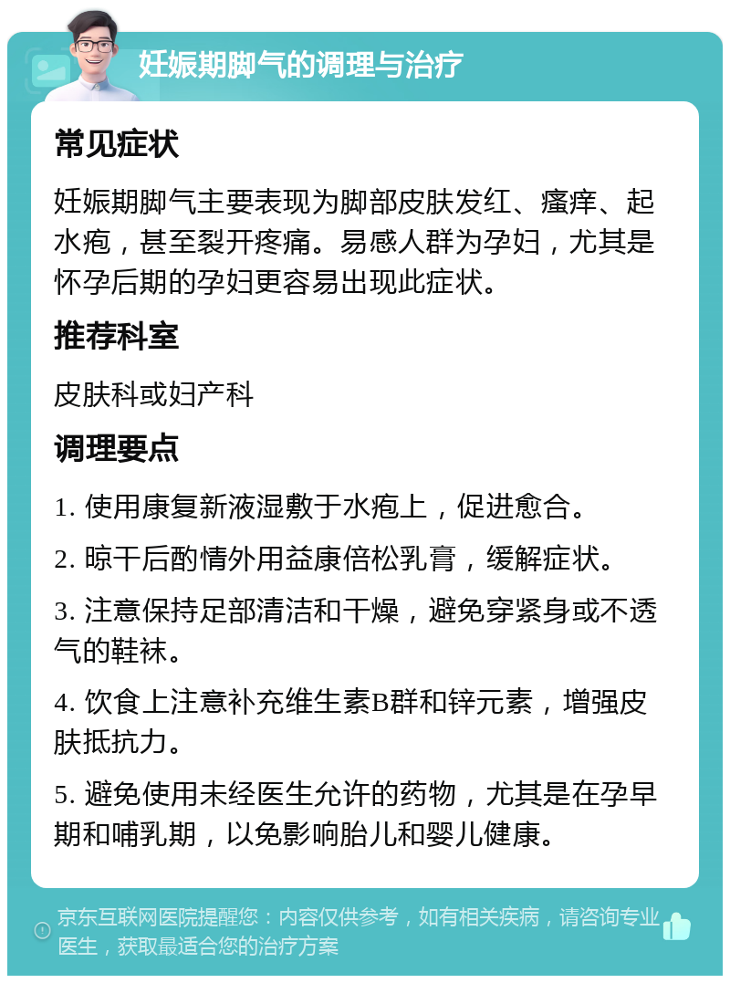 妊娠期脚气的调理与治疗 常见症状 妊娠期脚气主要表现为脚部皮肤发红、瘙痒、起水疱，甚至裂开疼痛。易感人群为孕妇，尤其是怀孕后期的孕妇更容易出现此症状。 推荐科室 皮肤科或妇产科 调理要点 1. 使用康复新液湿敷于水疱上，促进愈合。 2. 晾干后酌情外用益康倍松乳膏，缓解症状。 3. 注意保持足部清洁和干燥，避免穿紧身或不透气的鞋袜。 4. 饮食上注意补充维生素B群和锌元素，增强皮肤抵抗力。 5. 避免使用未经医生允许的药物，尤其是在孕早期和哺乳期，以免影响胎儿和婴儿健康。