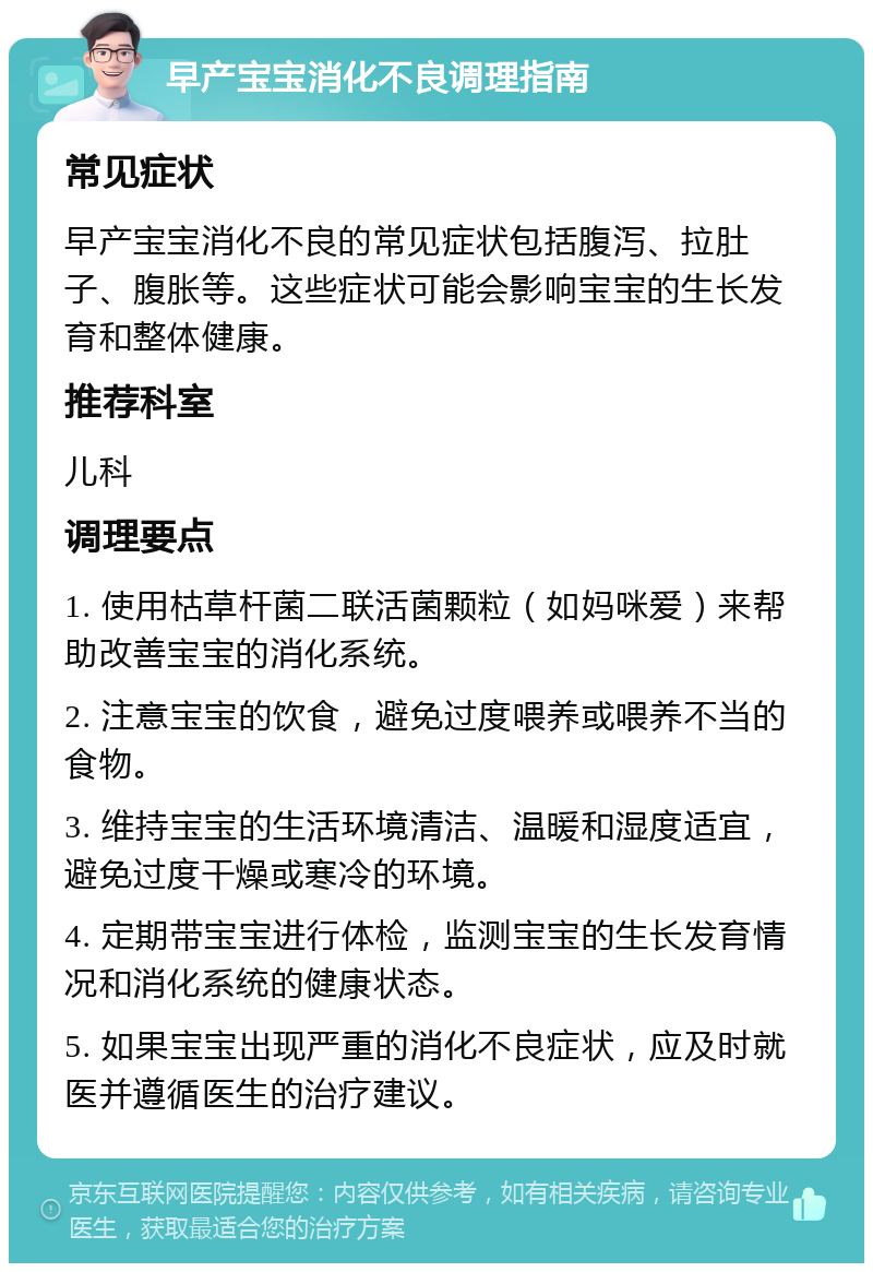 早产宝宝消化不良调理指南 常见症状 早产宝宝消化不良的常见症状包括腹泻、拉肚子、腹胀等。这些症状可能会影响宝宝的生长发育和整体健康。 推荐科室 儿科 调理要点 1. 使用枯草杆菌二联活菌颗粒（如妈咪爱）来帮助改善宝宝的消化系统。 2. 注意宝宝的饮食，避免过度喂养或喂养不当的食物。 3. 维持宝宝的生活环境清洁、温暖和湿度适宜，避免过度干燥或寒冷的环境。 4. 定期带宝宝进行体检，监测宝宝的生长发育情况和消化系统的健康状态。 5. 如果宝宝出现严重的消化不良症状，应及时就医并遵循医生的治疗建议。