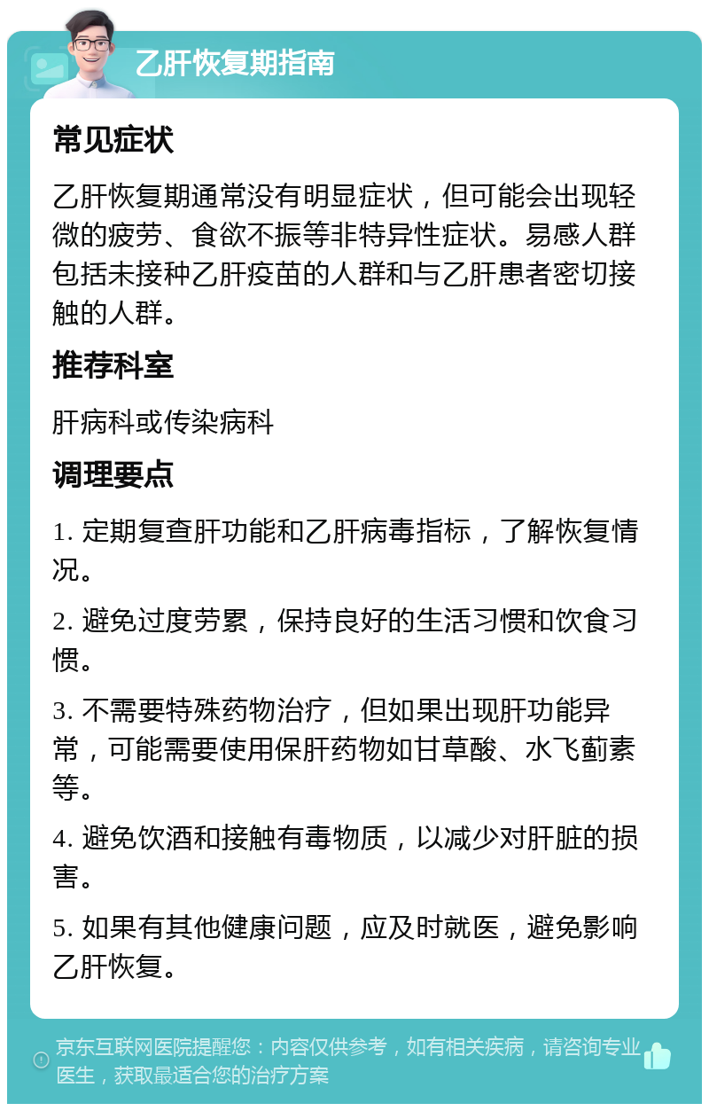 乙肝恢复期指南 常见症状 乙肝恢复期通常没有明显症状，但可能会出现轻微的疲劳、食欲不振等非特异性症状。易感人群包括未接种乙肝疫苗的人群和与乙肝患者密切接触的人群。 推荐科室 肝病科或传染病科 调理要点 1. 定期复查肝功能和乙肝病毒指标，了解恢复情况。 2. 避免过度劳累，保持良好的生活习惯和饮食习惯。 3. 不需要特殊药物治疗，但如果出现肝功能异常，可能需要使用保肝药物如甘草酸、水飞蓟素等。 4. 避免饮酒和接触有毒物质，以减少对肝脏的损害。 5. 如果有其他健康问题，应及时就医，避免影响乙肝恢复。