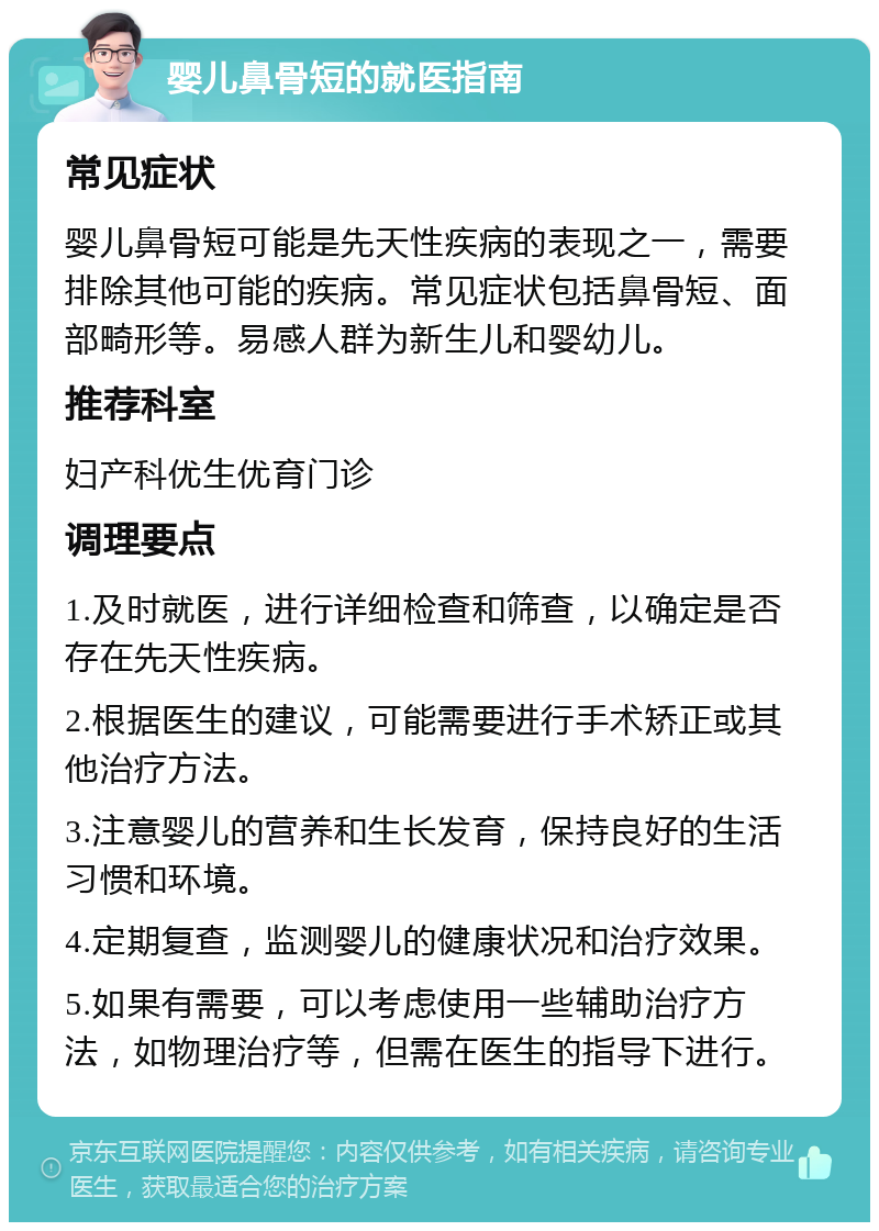 婴儿鼻骨短的就医指南 常见症状 婴儿鼻骨短可能是先天性疾病的表现之一，需要排除其他可能的疾病。常见症状包括鼻骨短、面部畸形等。易感人群为新生儿和婴幼儿。 推荐科室 妇产科优生优育门诊 调理要点 1.及时就医，进行详细检查和筛查，以确定是否存在先天性疾病。 2.根据医生的建议，可能需要进行手术矫正或其他治疗方法。 3.注意婴儿的营养和生长发育，保持良好的生活习惯和环境。 4.定期复查，监测婴儿的健康状况和治疗效果。 5.如果有需要，可以考虑使用一些辅助治疗方法，如物理治疗等，但需在医生的指导下进行。