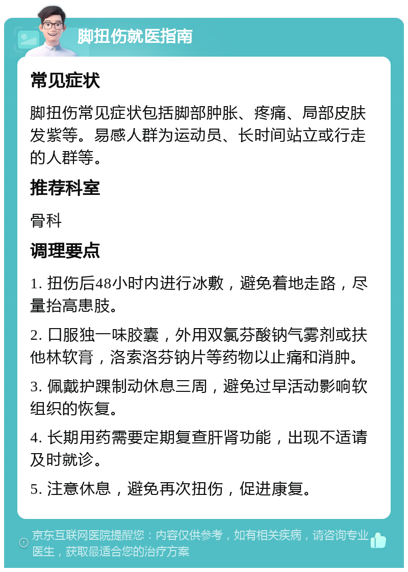 脚扭伤就医指南 常见症状 脚扭伤常见症状包括脚部肿胀、疼痛、局部皮肤发紫等。易感人群为运动员、长时间站立或行走的人群等。 推荐科室 骨科 调理要点 1. 扭伤后48小时内进行冰敷，避免着地走路，尽量抬高患肢。 2. 口服独一味胶囊，外用双氯芬酸钠气雾剂或扶他林软膏，洛索洛芬钠片等药物以止痛和消肿。 3. 佩戴护踝制动休息三周，避免过早活动影响软组织的恢复。 4. 长期用药需要定期复查肝肾功能，出现不适请及时就诊。 5. 注意休息，避免再次扭伤，促进康复。