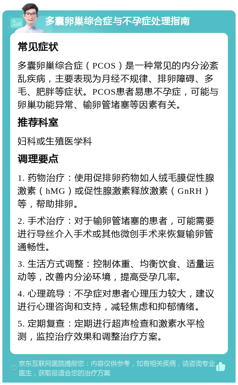 多囊卵巢综合症与不孕症处理指南 常见症状 多囊卵巢综合症（PCOS）是一种常见的内分泌紊乱疾病，主要表现为月经不规律、排卵障碍、多毛、肥胖等症状。PCOS患者易患不孕症，可能与卵巢功能异常、输卵管堵塞等因素有关。 推荐科室 妇科或生殖医学科 调理要点 1. 药物治疗：使用促排卵药物如人绒毛膜促性腺激素（hMG）或促性腺激素释放激素（GnRH）等，帮助排卵。 2. 手术治疗：对于输卵管堵塞的患者，可能需要进行导丝介入手术或其他微创手术来恢复输卵管通畅性。 3. 生活方式调整：控制体重、均衡饮食、适量运动等，改善内分泌环境，提高受孕几率。 4. 心理疏导：不孕症对患者心理压力较大，建议进行心理咨询和支持，减轻焦虑和抑郁情绪。 5. 定期复查：定期进行超声检查和激素水平检测，监控治疗效果和调整治疗方案。