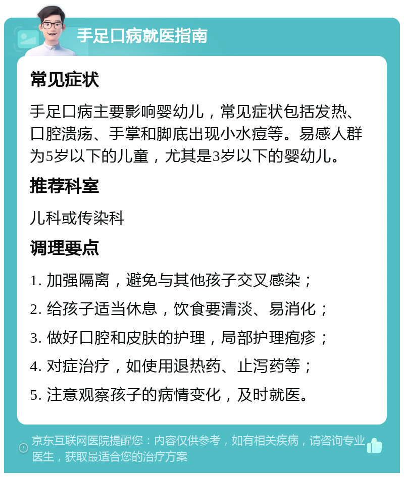 手足口病就医指南 常见症状 手足口病主要影响婴幼儿，常见症状包括发热、口腔溃疡、手掌和脚底出现小水痘等。易感人群为5岁以下的儿童，尤其是3岁以下的婴幼儿。 推荐科室 儿科或传染科 调理要点 1. 加强隔离，避免与其他孩子交叉感染； 2. 给孩子适当休息，饮食要清淡、易消化； 3. 做好口腔和皮肤的护理，局部护理疱疹； 4. 对症治疗，如使用退热药、止泻药等； 5. 注意观察孩子的病情变化，及时就医。