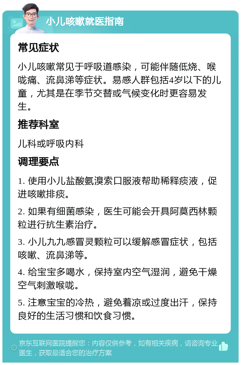 小儿咳嗽就医指南 常见症状 小儿咳嗽常见于呼吸道感染，可能伴随低烧、喉咙痛、流鼻涕等症状。易感人群包括4岁以下的儿童，尤其是在季节交替或气候变化时更容易发生。 推荐科室 儿科或呼吸内科 调理要点 1. 使用小儿盐酸氨溴索口服液帮助稀释痰液，促进咳嗽排痰。 2. 如果有细菌感染，医生可能会开具阿莫西林颗粒进行抗生素治疗。 3. 小儿九九感冒灵颗粒可以缓解感冒症状，包括咳嗽、流鼻涕等。 4. 给宝宝多喝水，保持室内空气湿润，避免干燥空气刺激喉咙。 5. 注意宝宝的冷热，避免着凉或过度出汗，保持良好的生活习惯和饮食习惯。