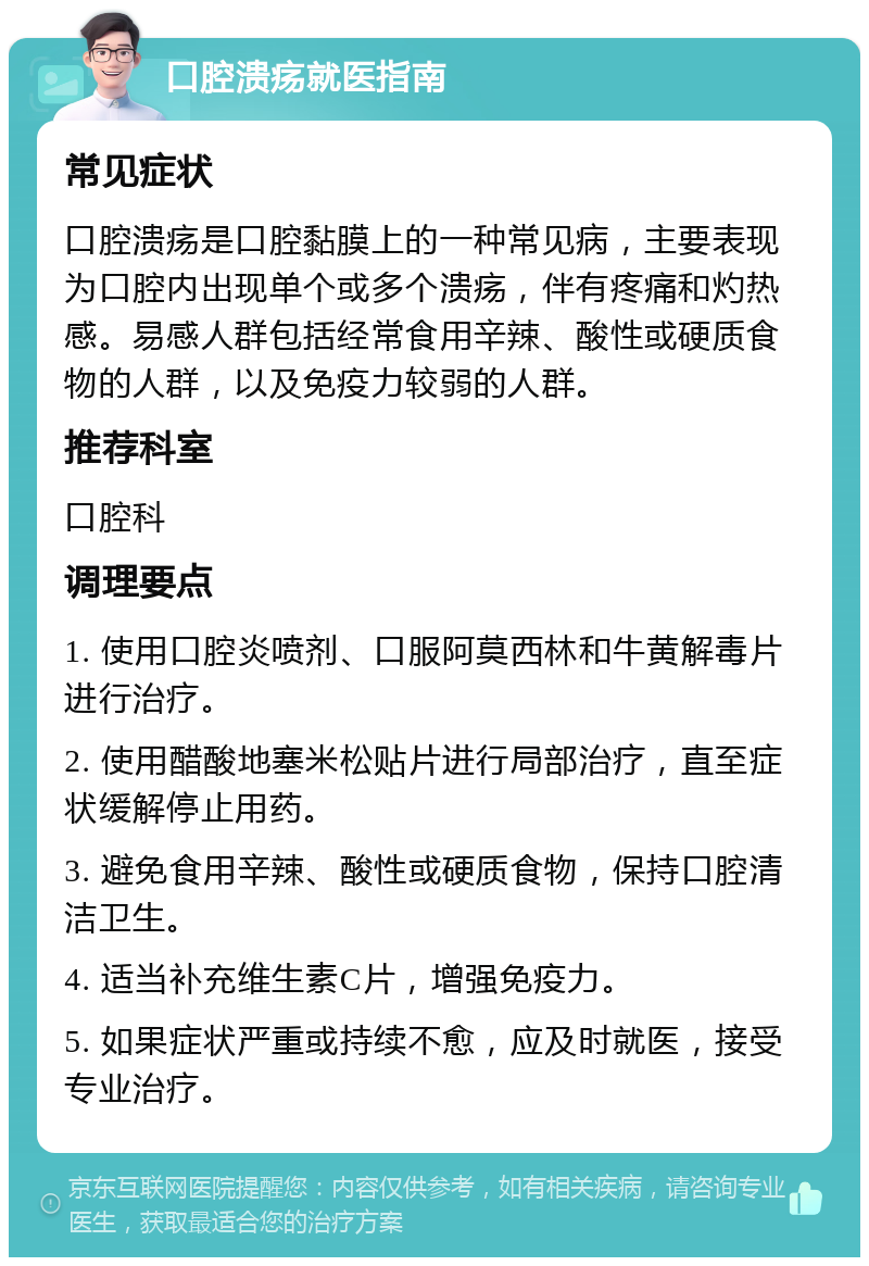 口腔溃疡就医指南 常见症状 口腔溃疡是口腔黏膜上的一种常见病，主要表现为口腔内出现单个或多个溃疡，伴有疼痛和灼热感。易感人群包括经常食用辛辣、酸性或硬质食物的人群，以及免疫力较弱的人群。 推荐科室 口腔科 调理要点 1. 使用口腔炎喷剂、口服阿莫西林和牛黄解毒片进行治疗。 2. 使用醋酸地塞米松贴片进行局部治疗，直至症状缓解停止用药。 3. 避免食用辛辣、酸性或硬质食物，保持口腔清洁卫生。 4. 适当补充维生素C片，增强免疫力。 5. 如果症状严重或持续不愈，应及时就医，接受专业治疗。