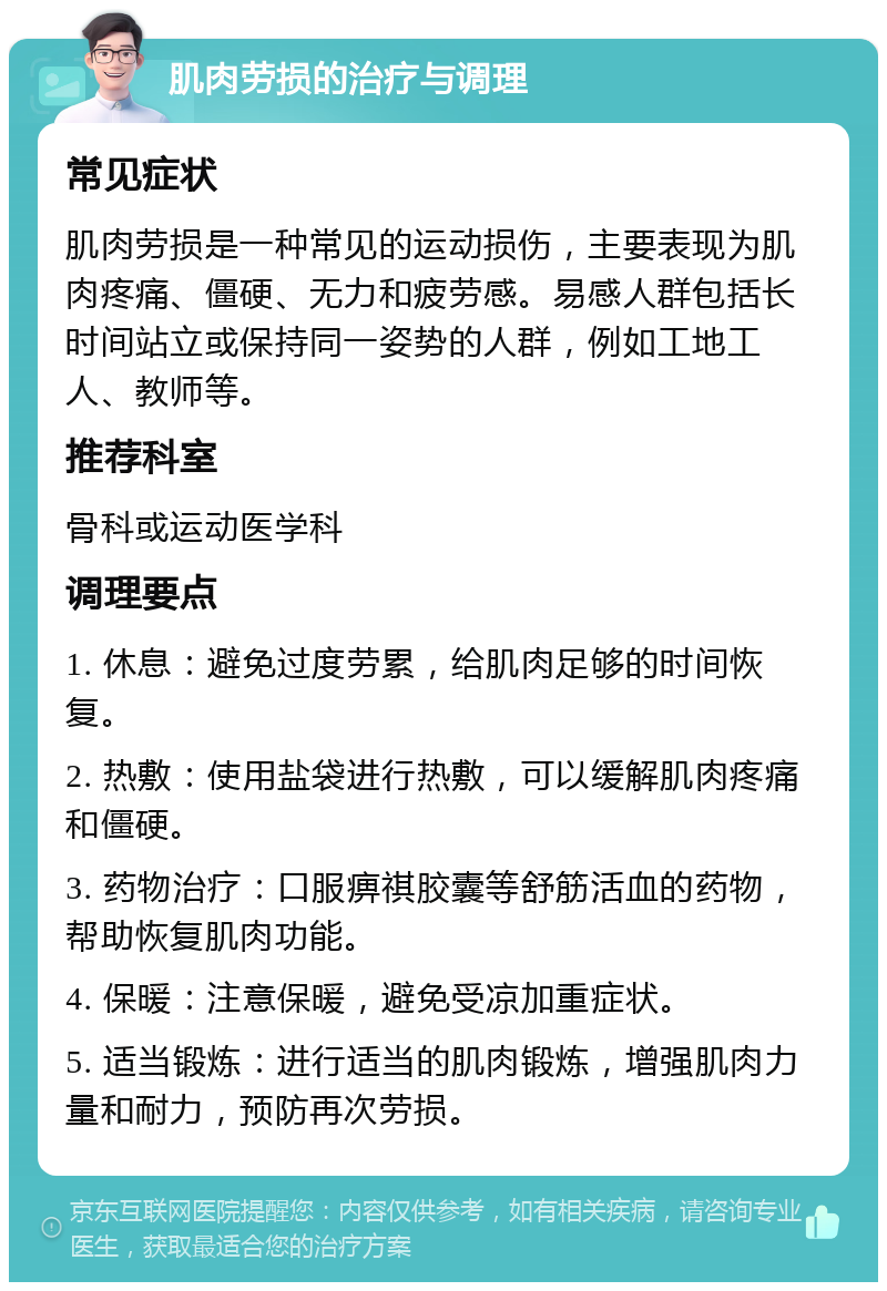 肌肉劳损的治疗与调理 常见症状 肌肉劳损是一种常见的运动损伤，主要表现为肌肉疼痛、僵硬、无力和疲劳感。易感人群包括长时间站立或保持同一姿势的人群，例如工地工人、教师等。 推荐科室 骨科或运动医学科 调理要点 1. 休息：避免过度劳累，给肌肉足够的时间恢复。 2. 热敷：使用盐袋进行热敷，可以缓解肌肉疼痛和僵硬。 3. 药物治疗：口服痹祺胶囊等舒筋活血的药物，帮助恢复肌肉功能。 4. 保暖：注意保暖，避免受凉加重症状。 5. 适当锻炼：进行适当的肌肉锻炼，增强肌肉力量和耐力，预防再次劳损。