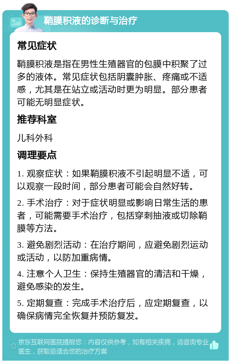 鞘膜积液的诊断与治疗 常见症状 鞘膜积液是指在男性生殖器官的包膜中积聚了过多的液体。常见症状包括阴囊肿胀、疼痛或不适感，尤其是在站立或活动时更为明显。部分患者可能无明显症状。 推荐科室 儿科外科 调理要点 1. 观察症状：如果鞘膜积液不引起明显不适，可以观察一段时间，部分患者可能会自然好转。 2. 手术治疗：对于症状明显或影响日常生活的患者，可能需要手术治疗，包括穿刺抽液或切除鞘膜等方法。 3. 避免剧烈活动：在治疗期间，应避免剧烈运动或活动，以防加重病情。 4. 注意个人卫生：保持生殖器官的清洁和干燥，避免感染的发生。 5. 定期复查：完成手术治疗后，应定期复查，以确保病情完全恢复并预防复发。