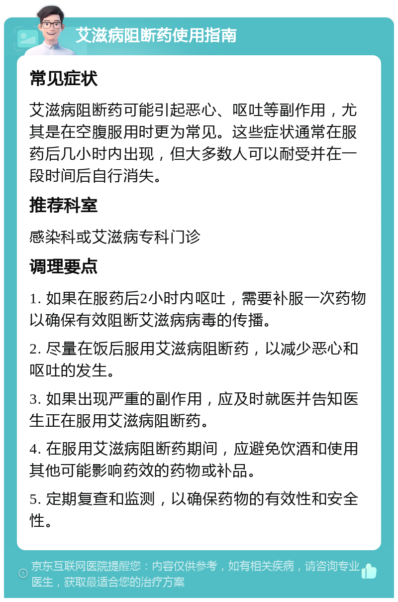 艾滋病阻断药使用指南 常见症状 艾滋病阻断药可能引起恶心、呕吐等副作用，尤其是在空腹服用时更为常见。这些症状通常在服药后几小时内出现，但大多数人可以耐受并在一段时间后自行消失。 推荐科室 感染科或艾滋病专科门诊 调理要点 1. 如果在服药后2小时内呕吐，需要补服一次药物以确保有效阻断艾滋病病毒的传播。 2. 尽量在饭后服用艾滋病阻断药，以减少恶心和呕吐的发生。 3. 如果出现严重的副作用，应及时就医并告知医生正在服用艾滋病阻断药。 4. 在服用艾滋病阻断药期间，应避免饮酒和使用其他可能影响药效的药物或补品。 5. 定期复查和监测，以确保药物的有效性和安全性。