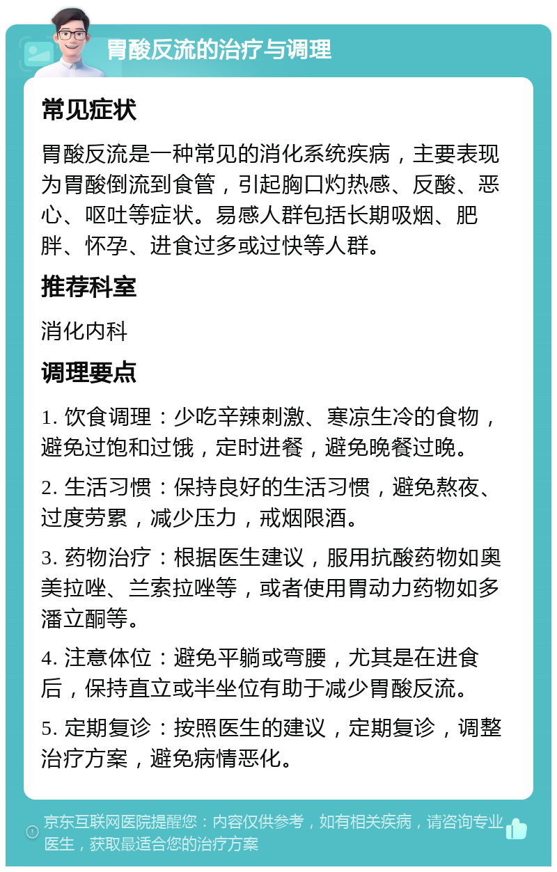 胃酸反流的治疗与调理 常见症状 胃酸反流是一种常见的消化系统疾病，主要表现为胃酸倒流到食管，引起胸口灼热感、反酸、恶心、呕吐等症状。易感人群包括长期吸烟、肥胖、怀孕、进食过多或过快等人群。 推荐科室 消化内科 调理要点 1. 饮食调理：少吃辛辣刺激、寒凉生冷的食物，避免过饱和过饿，定时进餐，避免晚餐过晚。 2. 生活习惯：保持良好的生活习惯，避免熬夜、过度劳累，减少压力，戒烟限酒。 3. 药物治疗：根据医生建议，服用抗酸药物如奥美拉唑、兰索拉唑等，或者使用胃动力药物如多潘立酮等。 4. 注意体位：避免平躺或弯腰，尤其是在进食后，保持直立或半坐位有助于减少胃酸反流。 5. 定期复诊：按照医生的建议，定期复诊，调整治疗方案，避免病情恶化。