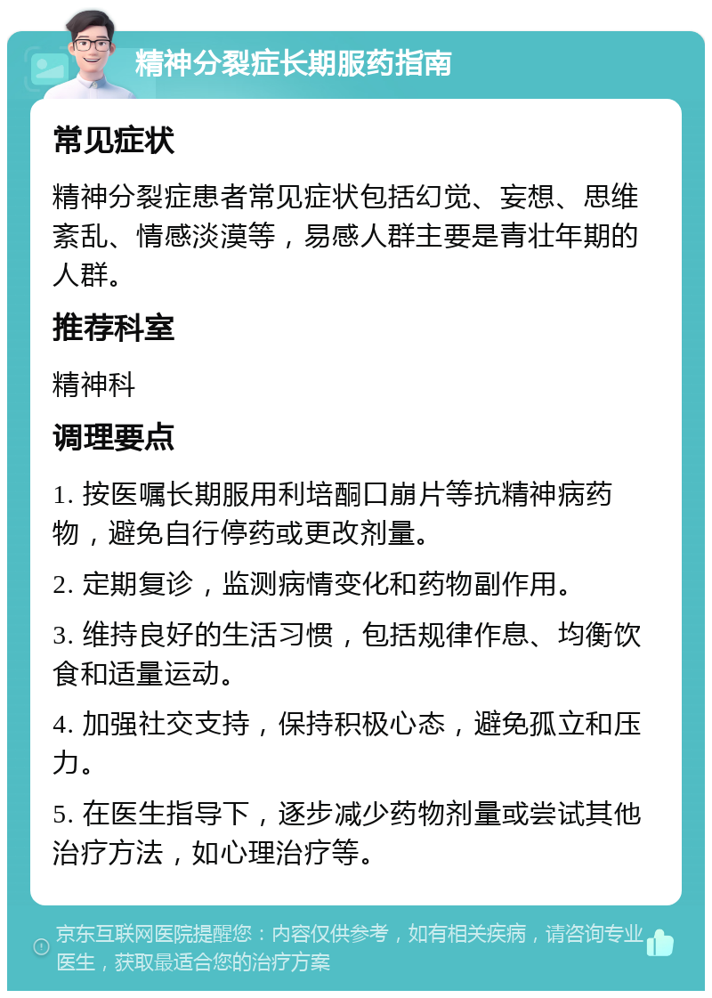 精神分裂症长期服药指南 常见症状 精神分裂症患者常见症状包括幻觉、妄想、思维紊乱、情感淡漠等，易感人群主要是青壮年期的人群。 推荐科室 精神科 调理要点 1. 按医嘱长期服用利培酮口崩片等抗精神病药物，避免自行停药或更改剂量。 2. 定期复诊，监测病情变化和药物副作用。 3. 维持良好的生活习惯，包括规律作息、均衡饮食和适量运动。 4. 加强社交支持，保持积极心态，避免孤立和压力。 5. 在医生指导下，逐步减少药物剂量或尝试其他治疗方法，如心理治疗等。