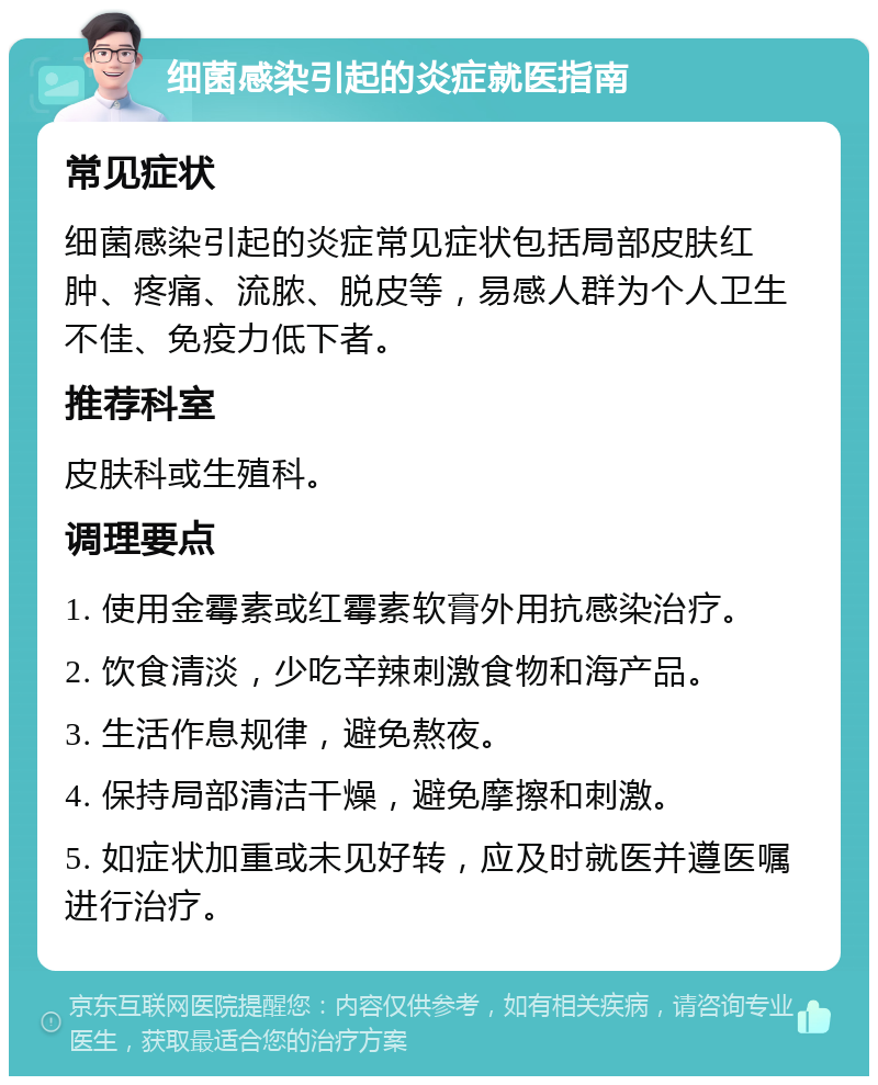 细菌感染引起的炎症就医指南 常见症状 细菌感染引起的炎症常见症状包括局部皮肤红肿、疼痛、流脓、脱皮等，易感人群为个人卫生不佳、免疫力低下者。 推荐科室 皮肤科或生殖科。 调理要点 1. 使用金霉素或红霉素软膏外用抗感染治疗。 2. 饮食清淡，少吃辛辣刺激食物和海产品。 3. 生活作息规律，避免熬夜。 4. 保持局部清洁干燥，避免摩擦和刺激。 5. 如症状加重或未见好转，应及时就医并遵医嘱进行治疗。