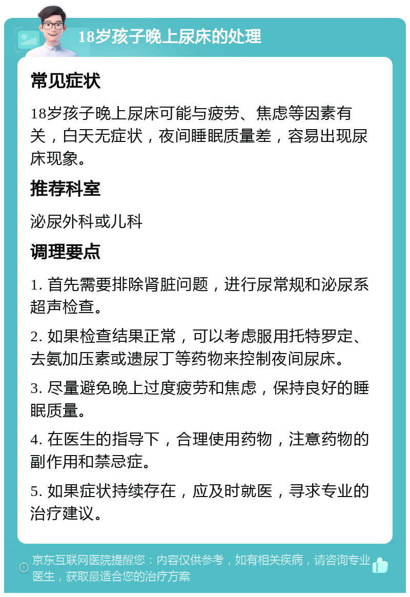 18岁孩子晚上尿床的处理 常见症状 18岁孩子晚上尿床可能与疲劳、焦虑等因素有关，白天无症状，夜间睡眠质量差，容易出现尿床现象。 推荐科室 泌尿外科或儿科 调理要点 1. 首先需要排除肾脏问题，进行尿常规和泌尿系超声检查。 2. 如果检查结果正常，可以考虑服用托特罗定、去氨加压素或遗尿丁等药物来控制夜间尿床。 3. 尽量避免晚上过度疲劳和焦虑，保持良好的睡眠质量。 4. 在医生的指导下，合理使用药物，注意药物的副作用和禁忌症。 5. 如果症状持续存在，应及时就医，寻求专业的治疗建议。