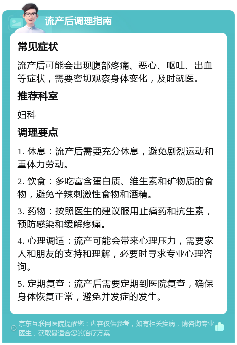 流产后调理指南 常见症状 流产后可能会出现腹部疼痛、恶心、呕吐、出血等症状，需要密切观察身体变化，及时就医。 推荐科室 妇科 调理要点 1. 休息：流产后需要充分休息，避免剧烈运动和重体力劳动。 2. 饮食：多吃富含蛋白质、维生素和矿物质的食物，避免辛辣刺激性食物和酒精。 3. 药物：按照医生的建议服用止痛药和抗生素，预防感染和缓解疼痛。 4. 心理调适：流产可能会带来心理压力，需要家人和朋友的支持和理解，必要时寻求专业心理咨询。 5. 定期复查：流产后需要定期到医院复查，确保身体恢复正常，避免并发症的发生。