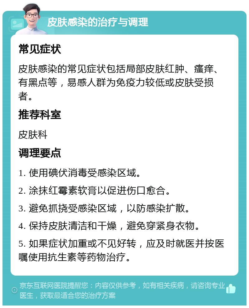 皮肤感染的治疗与调理 常见症状 皮肤感染的常见症状包括局部皮肤红肿、瘙痒、有黑点等，易感人群为免疫力较低或皮肤受损者。 推荐科室 皮肤科 调理要点 1. 使用碘伏消毒受感染区域。 2. 涂抹红霉素软膏以促进伤口愈合。 3. 避免抓挠受感染区域，以防感染扩散。 4. 保持皮肤清洁和干燥，避免穿紧身衣物。 5. 如果症状加重或不见好转，应及时就医并按医嘱使用抗生素等药物治疗。