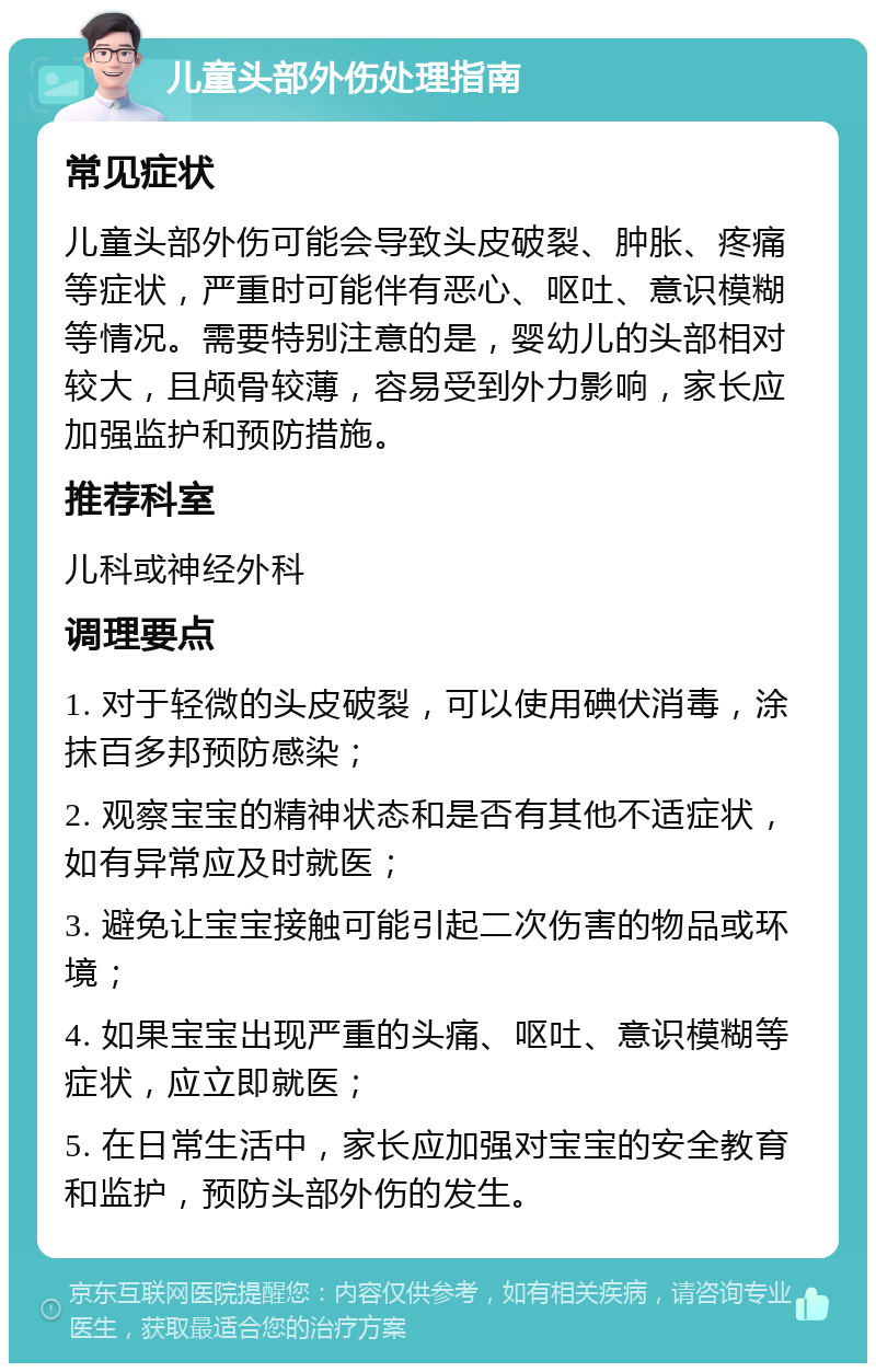 儿童头部外伤处理指南 常见症状 儿童头部外伤可能会导致头皮破裂、肿胀、疼痛等症状，严重时可能伴有恶心、呕吐、意识模糊等情况。需要特别注意的是，婴幼儿的头部相对较大，且颅骨较薄，容易受到外力影响，家长应加强监护和预防措施。 推荐科室 儿科或神经外科 调理要点 1. 对于轻微的头皮破裂，可以使用碘伏消毒，涂抹百多邦预防感染； 2. 观察宝宝的精神状态和是否有其他不适症状，如有异常应及时就医； 3. 避免让宝宝接触可能引起二次伤害的物品或环境； 4. 如果宝宝出现严重的头痛、呕吐、意识模糊等症状，应立即就医； 5. 在日常生活中，家长应加强对宝宝的安全教育和监护，预防头部外伤的发生。