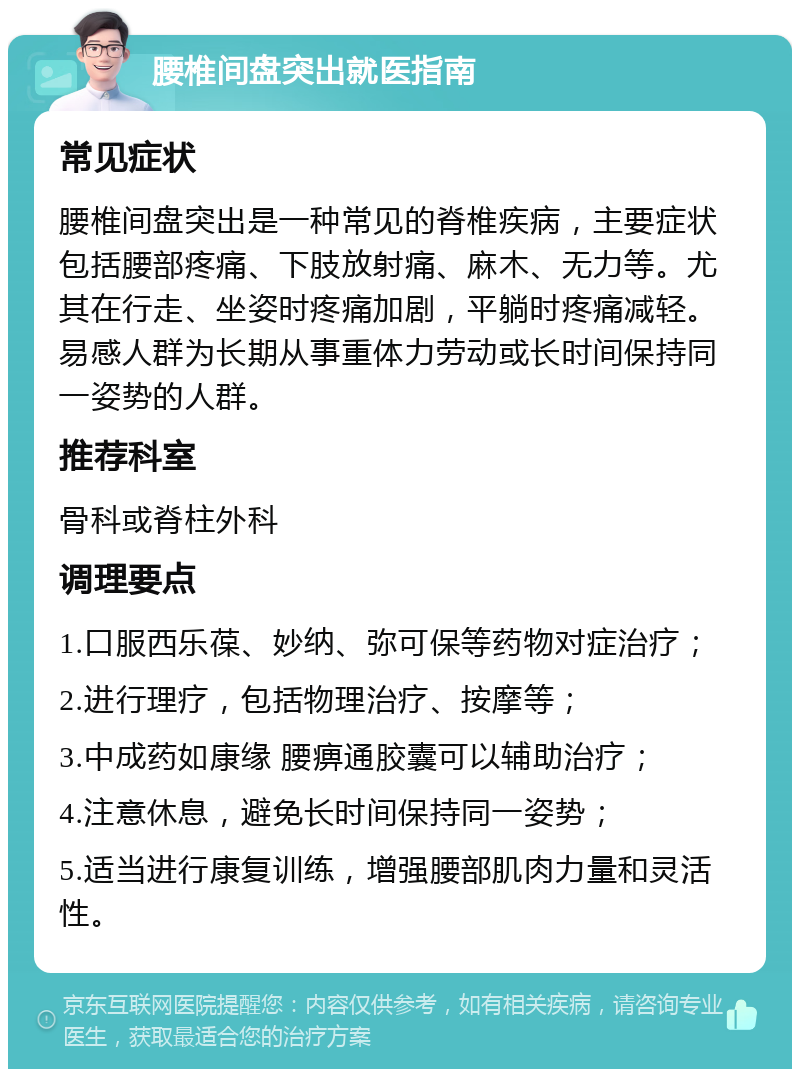 腰椎间盘突出就医指南 常见症状 腰椎间盘突出是一种常见的脊椎疾病，主要症状包括腰部疼痛、下肢放射痛、麻木、无力等。尤其在行走、坐姿时疼痛加剧，平躺时疼痛减轻。易感人群为长期从事重体力劳动或长时间保持同一姿势的人群。 推荐科室 骨科或脊柱外科 调理要点 1.口服西乐葆、妙纳、弥可保等药物对症治疗； 2.进行理疗，包括物理治疗、按摩等； 3.中成药如康缘 腰痹通胶囊可以辅助治疗； 4.注意休息，避免长时间保持同一姿势； 5.适当进行康复训练，增强腰部肌肉力量和灵活性。