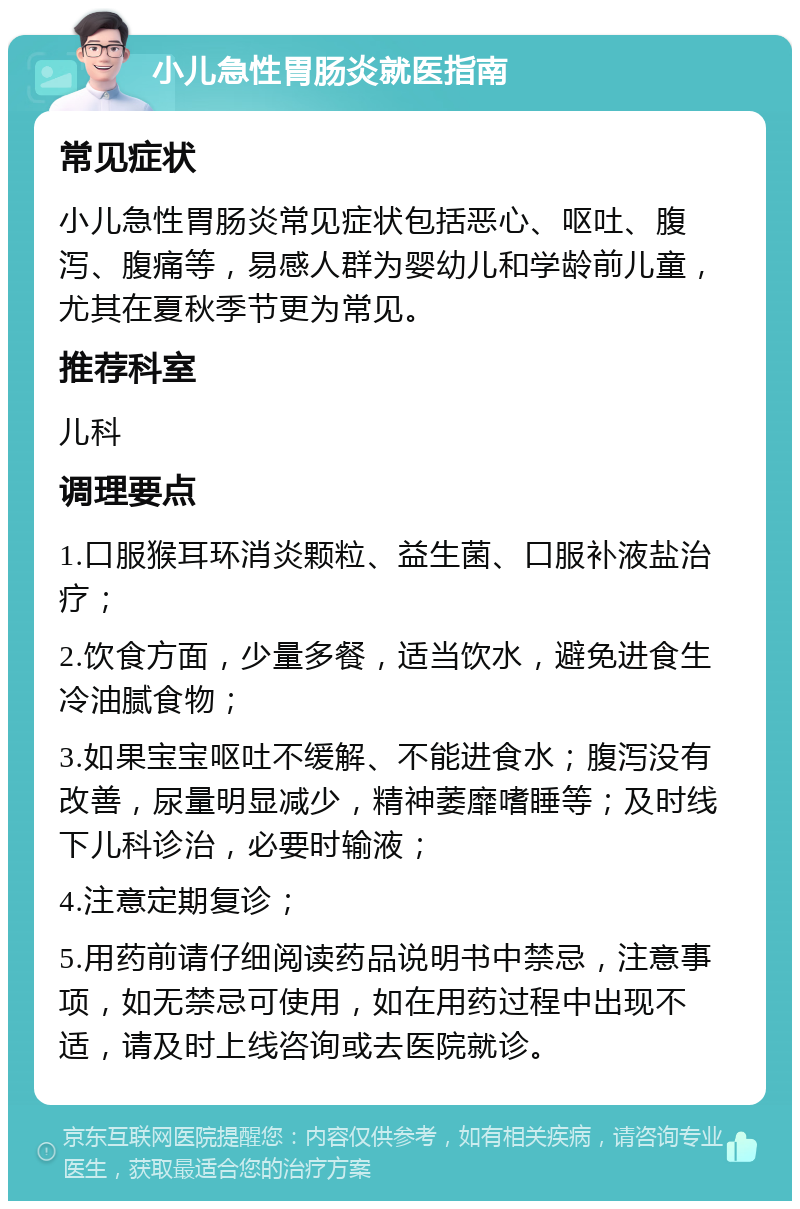 小儿急性胃肠炎就医指南 常见症状 小儿急性胃肠炎常见症状包括恶心、呕吐、腹泻、腹痛等，易感人群为婴幼儿和学龄前儿童，尤其在夏秋季节更为常见。 推荐科室 儿科 调理要点 1.口服猴耳环消炎颗粒、益生菌、口服补液盐治疗； 2.饮食方面，少量多餐，适当饮水，避免进食生冷油腻食物； 3.如果宝宝呕吐不缓解、不能进食水；腹泻没有改善，尿量明显减少，精神萎靡嗜睡等；及时线下儿科诊治，必要时输液； 4.注意定期复诊； 5.用药前请仔细阅读药品说明书中禁忌，注意事项，如无禁忌可使用，如在用药过程中出现不适，请及时上线咨询或去医院就诊。