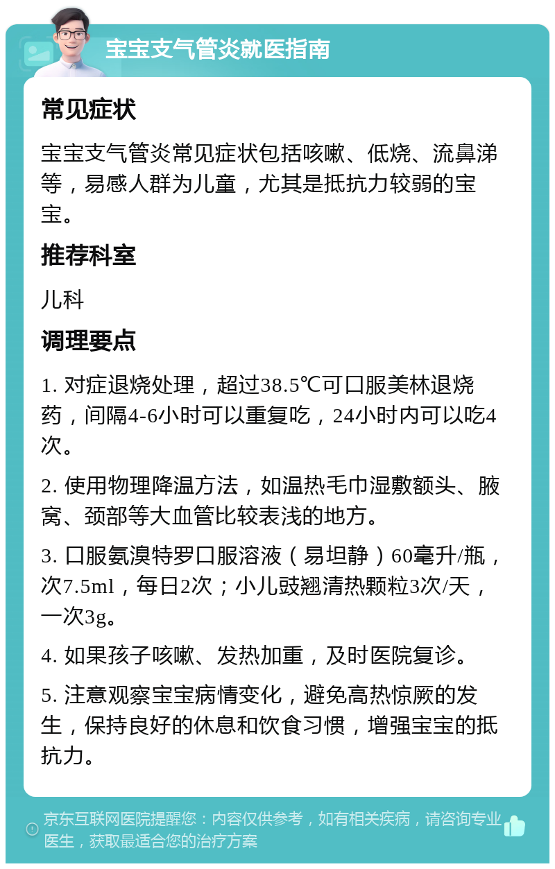 宝宝支气管炎就医指南 常见症状 宝宝支气管炎常见症状包括咳嗽、低烧、流鼻涕等，易感人群为儿童，尤其是抵抗力较弱的宝宝。 推荐科室 儿科 调理要点 1. 对症退烧处理，超过38.5℃可口服美林退烧药，间隔4-6小时可以重复吃，24小时内可以吃4次。 2. 使用物理降温方法，如温热毛巾湿敷额头、腋窝、颈部等大血管比较表浅的地方。 3. 口服氨溴特罗口服溶液（易坦静）60毫升/瓶，次7.5ml，每日2次；小儿豉翘清热颗粒3次/天，一次3g。 4. 如果孩子咳嗽、发热加重，及时医院复诊。 5. 注意观察宝宝病情变化，避免高热惊厥的发生，保持良好的休息和饮食习惯，增强宝宝的抵抗力。