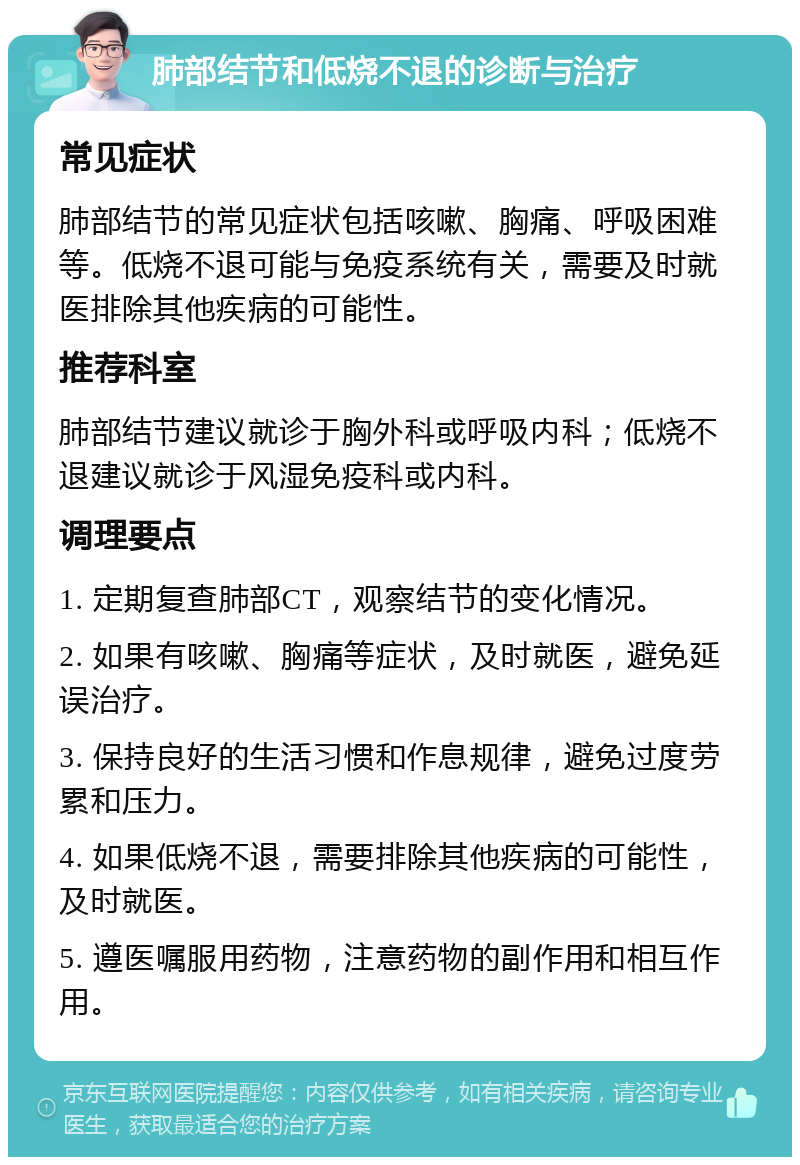 肺部结节和低烧不退的诊断与治疗 常见症状 肺部结节的常见症状包括咳嗽、胸痛、呼吸困难等。低烧不退可能与免疫系统有关，需要及时就医排除其他疾病的可能性。 推荐科室 肺部结节建议就诊于胸外科或呼吸内科；低烧不退建议就诊于风湿免疫科或内科。 调理要点 1. 定期复查肺部CT，观察结节的变化情况。 2. 如果有咳嗽、胸痛等症状，及时就医，避免延误治疗。 3. 保持良好的生活习惯和作息规律，避免过度劳累和压力。 4. 如果低烧不退，需要排除其他疾病的可能性，及时就医。 5. 遵医嘱服用药物，注意药物的副作用和相互作用。