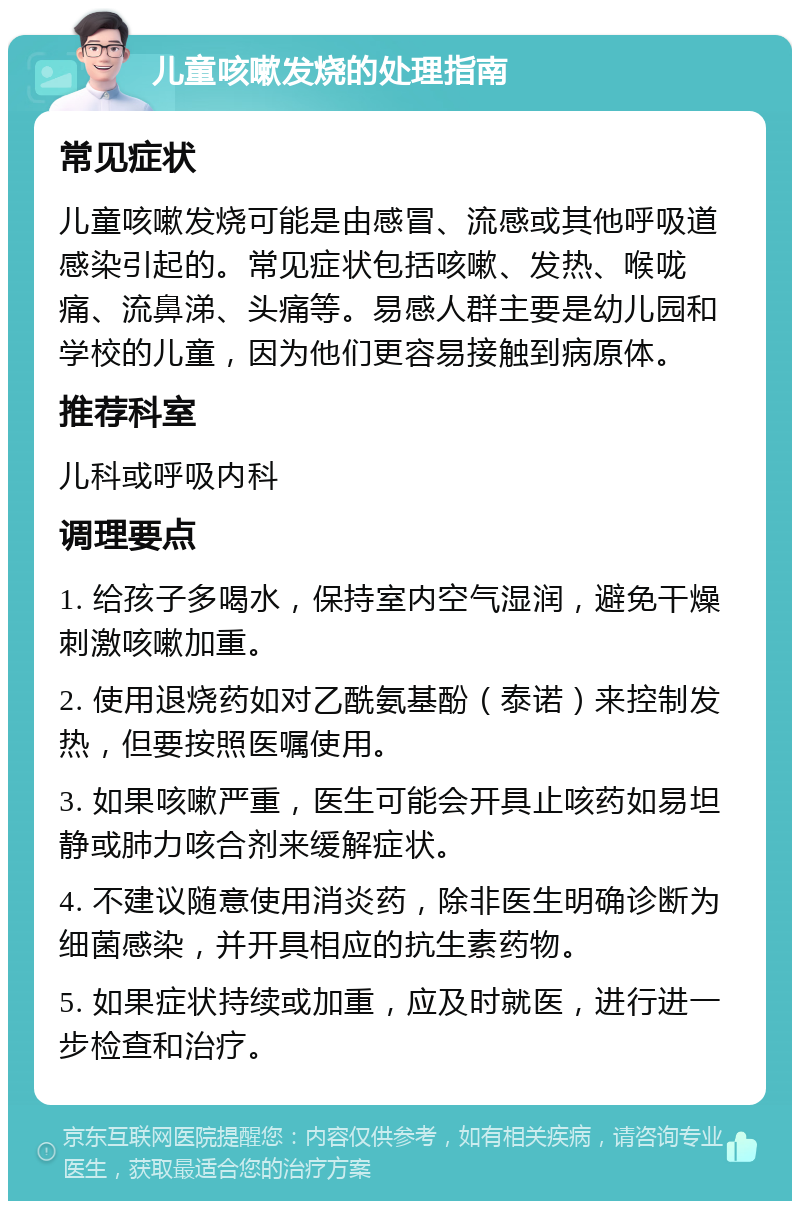 儿童咳嗽发烧的处理指南 常见症状 儿童咳嗽发烧可能是由感冒、流感或其他呼吸道感染引起的。常见症状包括咳嗽、发热、喉咙痛、流鼻涕、头痛等。易感人群主要是幼儿园和学校的儿童，因为他们更容易接触到病原体。 推荐科室 儿科或呼吸内科 调理要点 1. 给孩子多喝水，保持室内空气湿润，避免干燥刺激咳嗽加重。 2. 使用退烧药如对乙酰氨基酚（泰诺）来控制发热，但要按照医嘱使用。 3. 如果咳嗽严重，医生可能会开具止咳药如易坦静或肺力咳合剂来缓解症状。 4. 不建议随意使用消炎药，除非医生明确诊断为细菌感染，并开具相应的抗生素药物。 5. 如果症状持续或加重，应及时就医，进行进一步检查和治疗。