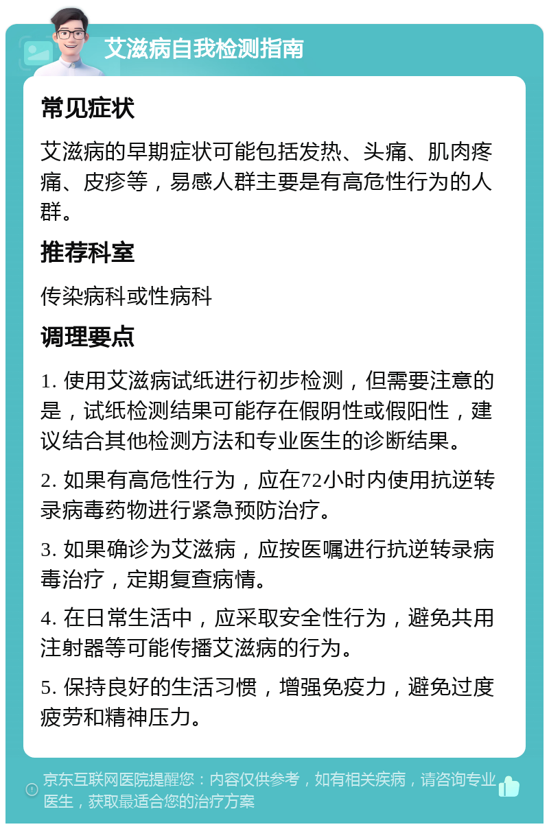 艾滋病自我检测指南 常见症状 艾滋病的早期症状可能包括发热、头痛、肌肉疼痛、皮疹等，易感人群主要是有高危性行为的人群。 推荐科室 传染病科或性病科 调理要点 1. 使用艾滋病试纸进行初步检测，但需要注意的是，试纸检测结果可能存在假阴性或假阳性，建议结合其他检测方法和专业医生的诊断结果。 2. 如果有高危性行为，应在72小时内使用抗逆转录病毒药物进行紧急预防治疗。 3. 如果确诊为艾滋病，应按医嘱进行抗逆转录病毒治疗，定期复查病情。 4. 在日常生活中，应采取安全性行为，避免共用注射器等可能传播艾滋病的行为。 5. 保持良好的生活习惯，增强免疫力，避免过度疲劳和精神压力。