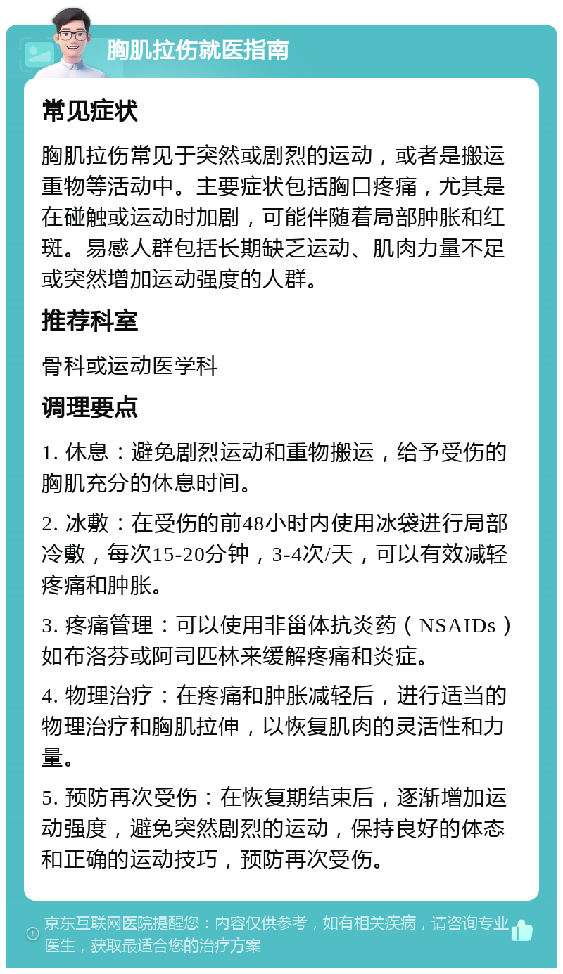 胸肌拉伤就医指南 常见症状 胸肌拉伤常见于突然或剧烈的运动，或者是搬运重物等活动中。主要症状包括胸口疼痛，尤其是在碰触或运动时加剧，可能伴随着局部肿胀和红斑。易感人群包括长期缺乏运动、肌肉力量不足或突然增加运动强度的人群。 推荐科室 骨科或运动医学科 调理要点 1. 休息：避免剧烈运动和重物搬运，给予受伤的胸肌充分的休息时间。 2. 冰敷：在受伤的前48小时内使用冰袋进行局部冷敷，每次15-20分钟，3-4次/天，可以有效减轻疼痛和肿胀。 3. 疼痛管理：可以使用非甾体抗炎药（NSAIDs）如布洛芬或阿司匹林来缓解疼痛和炎症。 4. 物理治疗：在疼痛和肿胀减轻后，进行适当的物理治疗和胸肌拉伸，以恢复肌肉的灵活性和力量。 5. 预防再次受伤：在恢复期结束后，逐渐增加运动强度，避免突然剧烈的运动，保持良好的体态和正确的运动技巧，预防再次受伤。