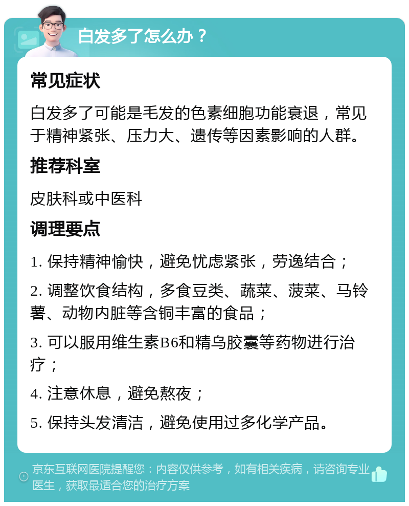 白发多了怎么办？ 常见症状 白发多了可能是毛发的色素细胞功能衰退，常见于精神紧张、压力大、遗传等因素影响的人群。 推荐科室 皮肤科或中医科 调理要点 1. 保持精神愉快，避免忧虑紧张，劳逸结合； 2. 调整饮食结构，多食豆类、蔬菜、菠菜、马铃薯、动物内脏等含铜丰富的食品； 3. 可以服用维生素B6和精乌胶囊等药物进行治疗； 4. 注意休息，避免熬夜； 5. 保持头发清洁，避免使用过多化学产品。