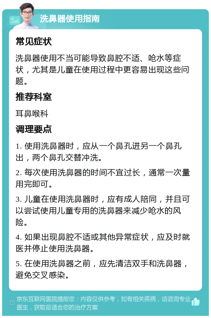 洗鼻器使用指南 常见症状 洗鼻器使用不当可能导致鼻腔不适、呛水等症状，尤其是儿童在使用过程中更容易出现这些问题。 推荐科室 耳鼻喉科 调理要点 1. 使用洗鼻器时，应从一个鼻孔进另一个鼻孔出，两个鼻孔交替冲洗。 2. 每次使用洗鼻器的时间不宜过长，通常一次量用完即可。 3. 儿童在使用洗鼻器时，应有成人陪同，并且可以尝试使用儿童专用的洗鼻器来减少呛水的风险。 4. 如果出现鼻腔不适或其他异常症状，应及时就医并停止使用洗鼻器。 5. 在使用洗鼻器之前，应先清洁双手和洗鼻器，避免交叉感染。