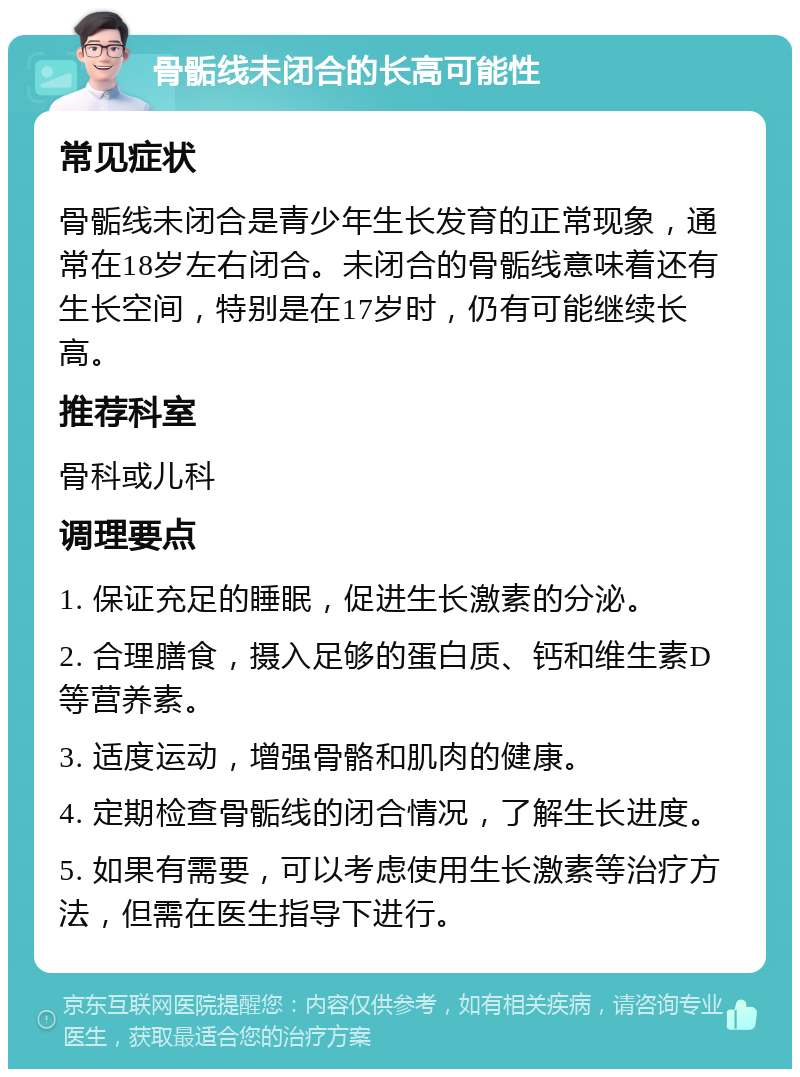 骨骺线未闭合的长高可能性 常见症状 骨骺线未闭合是青少年生长发育的正常现象，通常在18岁左右闭合。未闭合的骨骺线意味着还有生长空间，特别是在17岁时，仍有可能继续长高。 推荐科室 骨科或儿科 调理要点 1. 保证充足的睡眠，促进生长激素的分泌。 2. 合理膳食，摄入足够的蛋白质、钙和维生素D等营养素。 3. 适度运动，增强骨骼和肌肉的健康。 4. 定期检查骨骺线的闭合情况，了解生长进度。 5. 如果有需要，可以考虑使用生长激素等治疗方法，但需在医生指导下进行。