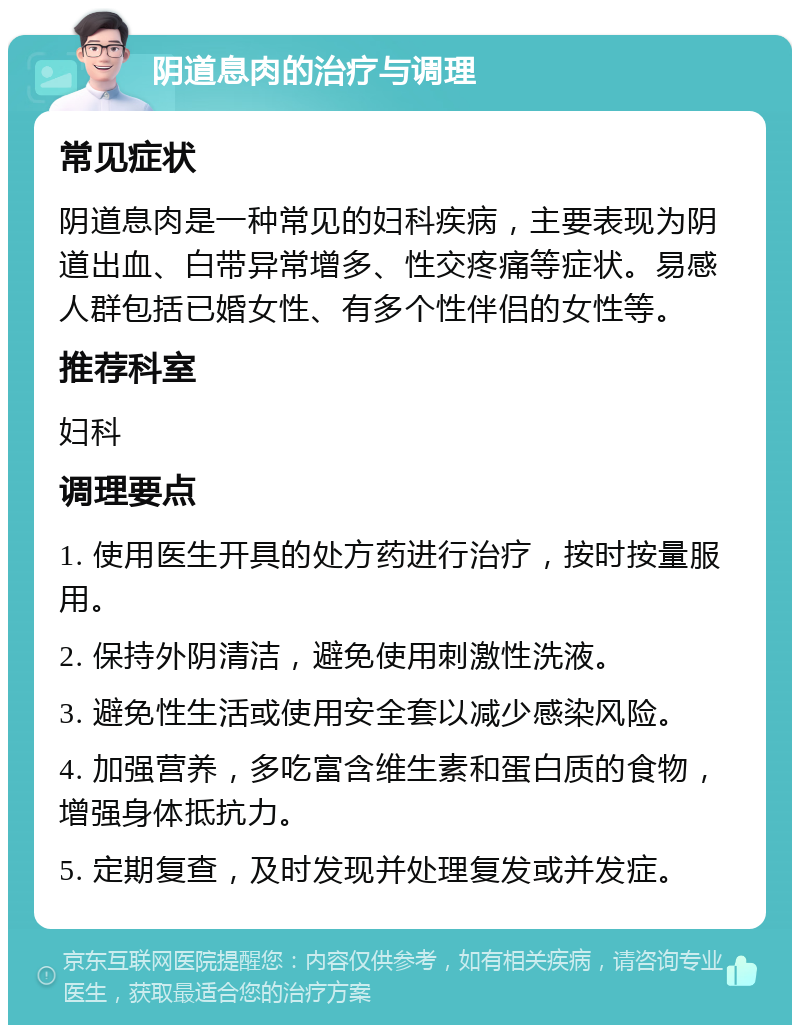 阴道息肉的治疗与调理 常见症状 阴道息肉是一种常见的妇科疾病，主要表现为阴道出血、白带异常增多、性交疼痛等症状。易感人群包括已婚女性、有多个性伴侣的女性等。 推荐科室 妇科 调理要点 1. 使用医生开具的处方药进行治疗，按时按量服用。 2. 保持外阴清洁，避免使用刺激性洗液。 3. 避免性生活或使用安全套以减少感染风险。 4. 加强营养，多吃富含维生素和蛋白质的食物，增强身体抵抗力。 5. 定期复查，及时发现并处理复发或并发症。