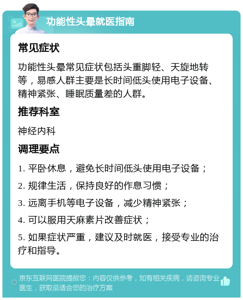 功能性头晕就医指南 常见症状 功能性头晕常见症状包括头重脚轻、天旋地转等，易感人群主要是长时间低头使用电子设备、精神紧张、睡眠质量差的人群。 推荐科室 神经内科 调理要点 1. 平卧休息，避免长时间低头使用电子设备； 2. 规律生活，保持良好的作息习惯； 3. 远离手机等电子设备，减少精神紧张； 4. 可以服用天麻素片改善症状； 5. 如果症状严重，建议及时就医，接受专业的治疗和指导。