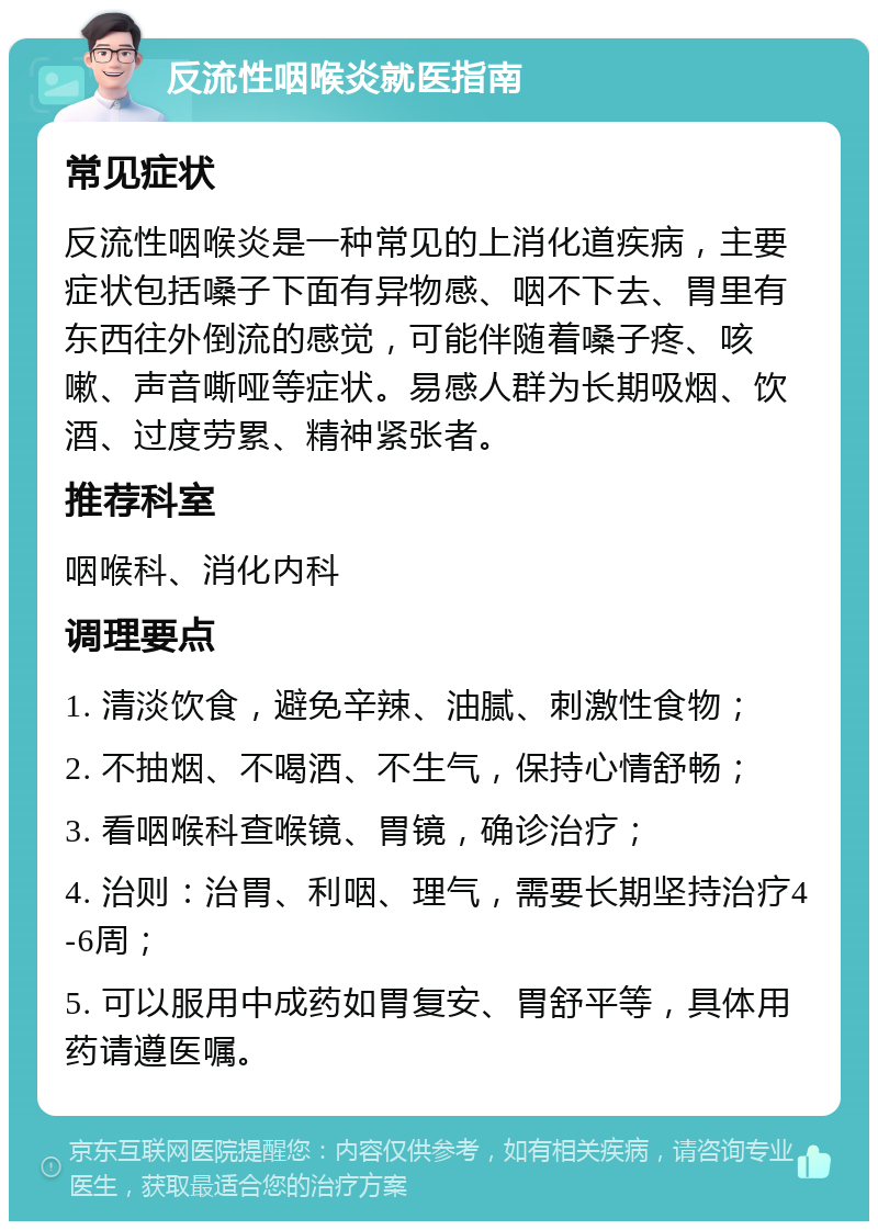 反流性咽喉炎就医指南 常见症状 反流性咽喉炎是一种常见的上消化道疾病，主要症状包括嗓子下面有异物感、咽不下去、胃里有东西往外倒流的感觉，可能伴随着嗓子疼、咳嗽、声音嘶哑等症状。易感人群为长期吸烟、饮酒、过度劳累、精神紧张者。 推荐科室 咽喉科、消化内科 调理要点 1. 清淡饮食，避免辛辣、油腻、刺激性食物； 2. 不抽烟、不喝酒、不生气，保持心情舒畅； 3. 看咽喉科查喉镜、胃镜，确诊治疗； 4. 治则：治胃、利咽、理气，需要长期坚持治疗4-6周； 5. 可以服用中成药如胃复安、胃舒平等，具体用药请遵医嘱。